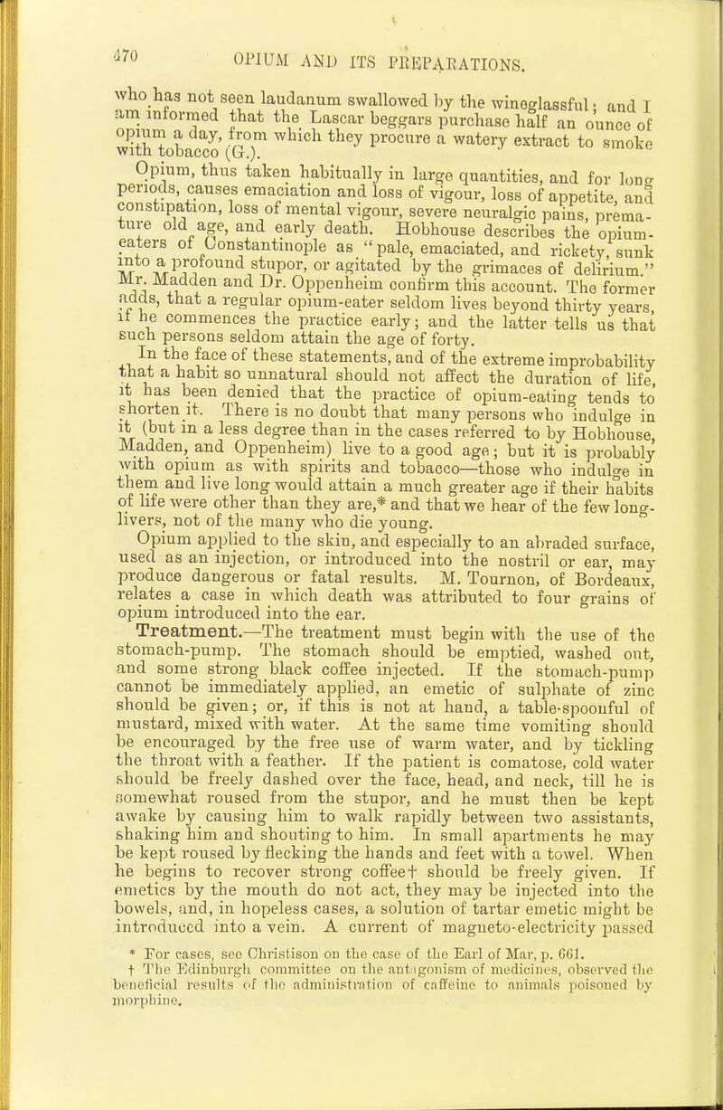 who has not seen laudanum swallowed l)y the winoglassful • and I J ^^T^'' ^^^^'^ purchase half an ounce of minobacto (G r procure a watery extract to smoke Opium, thus taken habitually in large quantities, and for lone periods, causes emaciation and loss of vigour, loss of appetite, and constipation, loss of mental vigour, severe neuralgic pains, prema- ture old age, and early death. Hobhouse describes the opium- eaters of Constantinople as pale, emaciated, and rickety, sunk 'li^ -f^^'Ji ^Sitated by the grimaces of delirium. Mr Madden and Dr. Oppenheim confirm this account. The former adds, that a regular opium-eater seldom lives beyond thirty years It he commences the practice early; and the latter tells us that such persons seldom attain the age of forty. In the face of these statements, and of the extreme improbabihty that a habit so unnatural should not affect the duration of life it has been denied that the practice of opium-eating tends to shorten it. There is no doubt that many persons who indulge in ^vT ^^^^ ^ ^^^^ degree than in the cases referred to by Hobhouse, Madden, and Oppenheim) live to a good age; but it is probably ■with opium as with spirits and tobacco—those who indulge in them and live long would attain a much greater age if their habits of life were other than they are,* and that we hear of the few long- livers, not of the many who die young. Opium applied to the skin, and especially to an abraded surface, used as an injection, or introduced into the nostril or ear, may produce dangerous or fatal results. M. Tournon, of Bordeaux, relates a case in which death was attributed to four grains of opium introduced into the ear. Treatment.—The treatment must begin with the use of the stomach-pump. The stomach should be emptied, washed out, and some strong black coffee injected. If the stomach-pump cannot be immediately applied, an emetic of sulphate of zinc should be given; or, if this is not at hand, a table-spoonful of mustard, mixed with water. At the same time vomiting should be encouraged by the free use of warm water, and by tickling the throat with a feather. If the patient is comatose, cold water should be freely dashed over the face, head, and neck, till he is somewhat roused from the stupor, and he must then be kept awake by causing him to walk rapidly between two assistants, shaking him and shouting to him. In small apartments he may be kept roused by flecking the hands and feet with a towel. When he begins to recover strong coffeet should be freely given. If emetics by the mouth do not act, they may be injected into the bowels, and, in hopeless cases, a solution of tartar emetic might be introduced into a vein. A current of magneto-electricity passed * For cases, see GhristisoD on the case of iLe Earl of Mar, p. GGU t Ediubiirgli committee on tlie antagonism of medicines, observed tlio beneficial results nf the adniiniptratiou of caffeine to animals poisoned by morpliiiio.