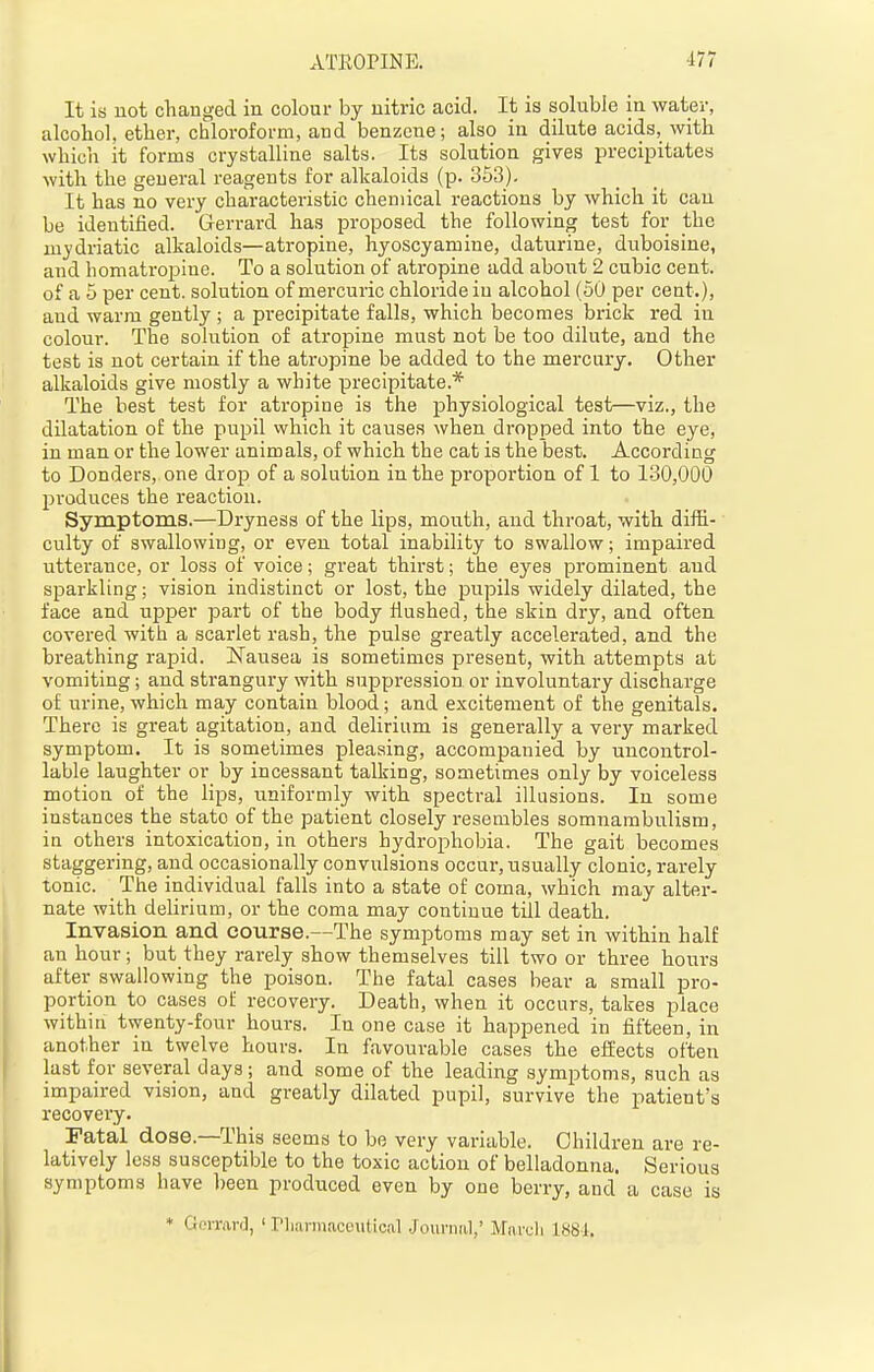 It is not changed in colour by nitric acid. It is soluble in water, alcohol, ether, chloroform, and benzene; also in dilute acids, with which it forms crystalline salts. Its solution gives precipitates with the geueral reagents for alkaloids (p. 363). It has no very characteristic chemical reactions by which it can be identified. Gerrard has proposed the following test for the ni)'driatic alkaloids—atropine, hyoscyamine, daturine, duboisine, and homatropine. To a solution of atropine add about 2 cubic cent, of a 5 per cent, solution of mercuric chloride in alcohol (50 per cent.), and warm gently ; a precipitate falls, which becomes brick red in colour. The solution of atropine must not be too dilute, and the test is not certain if the atropine be added to the mercury. Other alkaloids give mostly a white precipitate.* The best test for atropine is the physiological test—viz., the dilatation of the pupil which it causes when dropped into the eye, in man or the lower animals, of which the cat is the best. According to Bonders, one drop of a solution in the proportion of 1 to 130,000 produces the reaction. Symptoms.—Dryness of the lips, mouth, and throat, with diffi- culty of swallowing, or even total inability to swallow; impaired utterance, or loss of voice; great thirst; the eyes prominent and sparkling; vision indistinct or lost, the pupils widely dilated, the face and upper part of the body flushed, the skin dry, and often covered with a scarlet rash, the pulse greatly accelerated, and the breathing rapid. Nausea is sometimes present, with attempts at vomiting; and strangury with suppression or involuntary discharge of urine, which may contain blood; and excitement of the genitals. There is great agitation, and delirium is generally a very marked symptom. It is sometimes pleasing, accompanied by uncontrol- lable laughter or by incessant talking, sometimes only by voiceless motion of the lips, uniformly with spectral illusions. In some instances the state of the patient closely resembles somnambulism, in others intoxication, in others hydrophobia. The gait becomes staggering, and occasionally convulsions occur, usually clonic, rarely tonic. The individual falls into a state of coma, which may alter- nate with delirium, or the coma may continue till death. Invasion and course.—The symptoms may set in within half an hour; but they rarely show themselves till two or three hours after swallowing the poison. The fatal cases bear a small pro- portion to cases of recovery. Death, when it occurs, takes place within twenty-four hours. In one case it happened in fifteen, in another in twelve hours. In favourable cases the effects often last for several days; and some of the leading symptoms, such as impaired vision, and greatly dilated pupil, survive the patient's recovery. Fatal dose.—This seems to be very variable. Children are re- latively less susceptible to the toxic action of belladonna. Serious symptoms have l)een produced even by one berry, and a case is * Gorrarc], ' I'liarmaceiitioal Journal,' Maruli 1884.