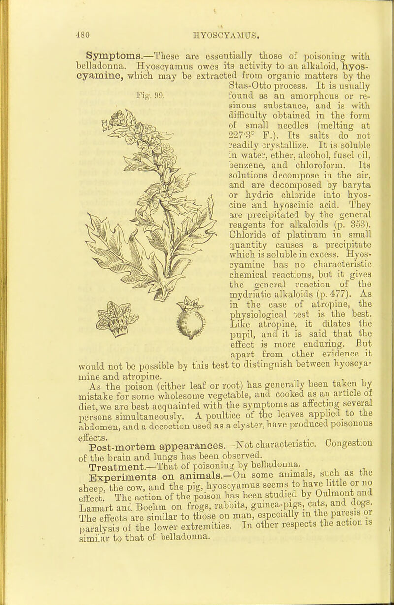 Symptoms.—These are csaeutially those of ]:)oisoiiing with belladonna. Hyoscyamns owes its activity to an alkaloid, hyos- cyamine, which, may be extracted from organic matters by the Stas-Otto process. It is usually I'^itA'. !iO. found as an amorphous or re- sinous substance, and is with dilEculty obtained in the form of small needles (melting at 227-3° F.). Its salts do not readily crystallize. It is soluble in water, ether, alcohol, fusel oil, benzene, and chloroform. Its solutions decompose in the air, and are decomposed by bai-yta or hydric chloride into hyos- cine and hyoscinic acid. They are precipitated by the general reagents for alkaloids (p. 353). Chloride of platinum in small quantity causes a precipitate which is soluble in excess. Hyos- cyamine has no characteristic chemical reactions, but it gives the general reaction of the mydriatic alkaloids (p. 477). As in the case of atropine, the physiological test is the best. Like atropine, it dilates the pupil, and it is said that the effect is more enduring. But apart from other evidence it would not be possible by this test to distinguish between hyoscya- mine and atropine. As the poison (either leaf or root) has generally been taken by mistake for some wholesome vegetable, and cooked as an article of diet, we are best acquainted with the symptoms as affecting several persons simultaneously. A poultice of the leaves applied to the abdomen, and a decoction used as a clyster, have produced poisonous ^^Post-mortem appearances.—Not characteristic. Congestion of the brain and lungs has been observed. Treatment.—That of poisoning by belladonna. Experiments on animals.—On some animals, siicti as the sheep, the cow, and the pig, hyoscyamus seems to have little or no effect The action of the poison has been studied by Oulmont and Lamart and Boehm on frogs, rabbits, guinea-pigs, cats, and dogs The effects are similar to those on man, especially i-^/lj^ P^^^P paralysis of the lower extremities. In other respects the action is similar to that of belladonna.