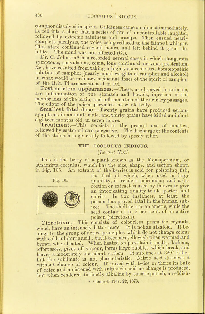 COOCULUS INDIUUS. camphor dissolved in spirit. Giddiness came on almost immediatelj-, he tell into a chair, had a series of fits of uncontrollable laughter, lollowed by extreme faintness and cramps. Then ensued nearly complete paralysis, the voice being reduced to the faintest whisper. This state continued several hours, and left behind it great de- bility. The mind was not affected (G.). Dr. G. Johnson* has recorded several cases in which dangerous symptoms, convulsions, coma, long continued nervous prostration, &c., have resulted from taking a highly concentrated homoeopathic solution of camphor (nearly equal weights of camphor and alcohol) in what would be ordinary medicinal doses of the spirit of camphor of the Brit. Pharmacopoeia (1 in 10). Post-mortem appearances.—These, as observed in animals, are inflammation of the stomach and bowels, injection of the membranes of the brain, and inflammation of the urinary passages. The odour of the poison pervades the whole body. Smallest fatal dose.—Twenty grains have produced serious symptoms in an adult male, and thirty grains have killed an infant eighteen months old, in seven hours. Treatment.—This consists in the prompt use of emetics, followed by castor oil as a purgative. The discharge of the contents of the stomach is generally followed by speedy relief. VIII. COCCULITS INDICXJS. {Levant Nut.) This is the berry of a plant known as the Menispermum, or Anamirta cocculus, which has the size, shape, and section shown ill Fig. 10.5. An extract of the berries is sold for poisoning fish, the flesh of which, when used in large Fig. 105. quantity, it renders poisonous; and a de- coction or extract is used by thieves to give an intoxicating quality to ale, porter, and spirits. In two instances, at least, the poison has proved fatal in the human sub- ject. The shell acts as an emetic, while the seed contains 1 to 2 per cent, of an active poison (picrotoxin). Pierotoxin.—This consists of colourless prismatic crystals, which have an intensely bitter taste. It is not an alkaloid. It be- longs to the group of active principles which do not change colour with cold sulphuric acid; but it becomes yellowish when warmed, and brown when heated. When heated on porcelain it melts, darkens, effervesces, gives off vapour, forms large bubbles which break, and leaves a moderately abundant carbon. It sublimes at 320° Fahr,, but the sublimate is not characteristic. Nitric acid dissolves it without change of colour. If mixed with twice or thrice its bulir of nitre and moistened with sulphuric acid no change is produced, but when rendered distinctly alkahne by caustic potash, a reddish- * ' Lancet,' Nov. 22,1873.