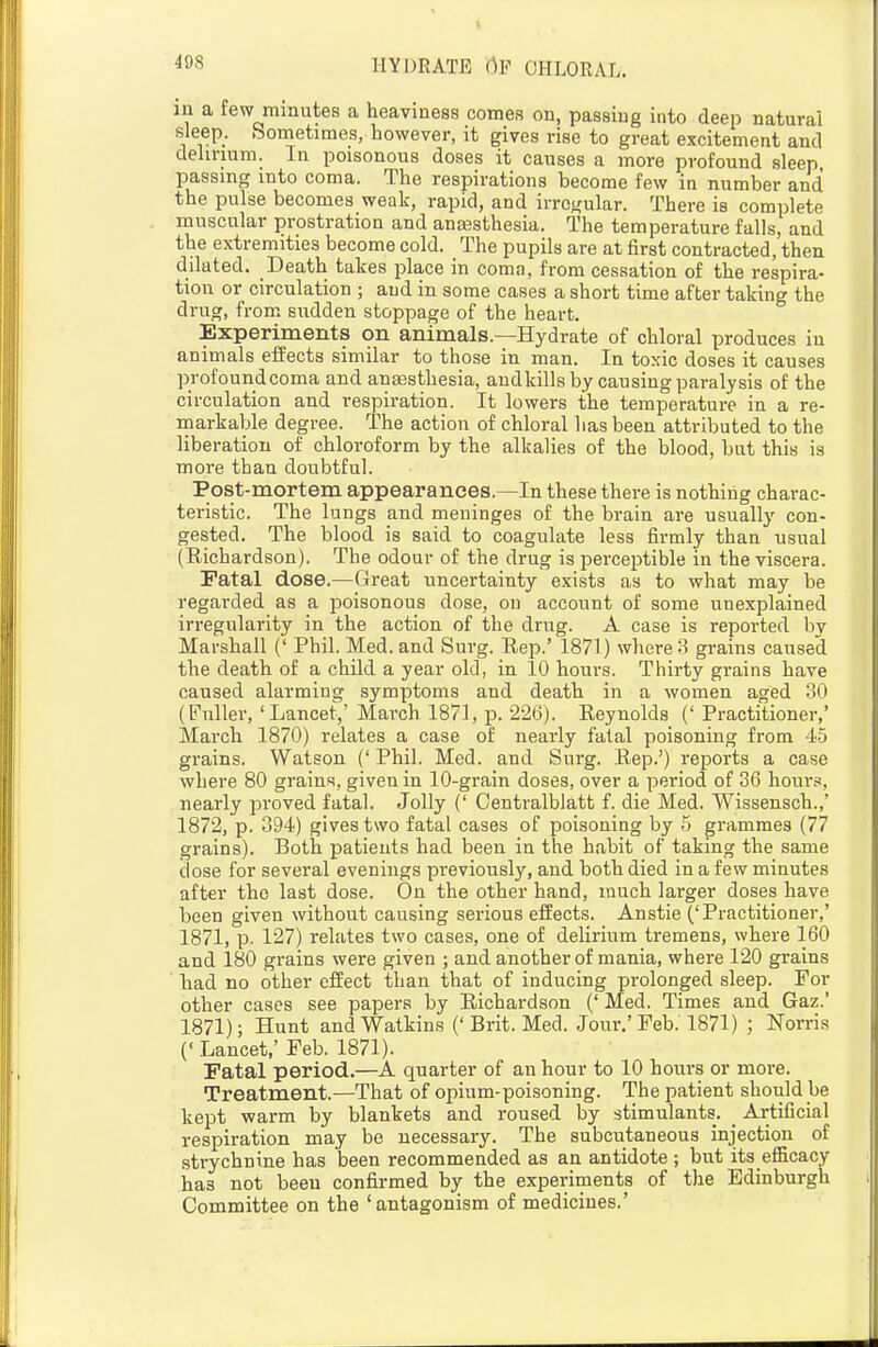 m HYDRATE CHLORAL. in a few mmutes a heaviness comes on, passing into deep natural sleep. Sometimes, however, it gives rise to great excitement and delirium. In poisonous doses it causes a more profound sleep passing into coma. The respirations become few in number and the pulse becomes weak, rapid, and irrccrular. There is complete muscular prostration and anajsthesia. The temperature falls, and the extremities become cold. The pupils are at first contracted, then ddated. Death takes place in coma, from cessation of the respira- tion or circulation ; and in some cases a short time after taking the drug, from sudden stoppage of the heart. Experiments on animals.—Hydrate of chloral produces in animals effects similar to those in man. In toxic doses it causes profound coma and ana3sthesia, andkills by causing paralysis of the circulation and respiration. It lowers the temperature in a re- markable degree. The action of chloral lias been attributed to the liberation of chloroform by the alkalies of the blood, but this is more than doubtful. Post-mortem appearances.—In these there is nothing charac- teristic. The lungs and meninges of the brain are usually con- gested. The blood is said to coagulate less firmly than usual (Richardson). The odour of the drug is perceptible in the viscera. Fatal dose.—Great uncertainty exists as to what may be regarded as a poisonous dose, on account of some unexplained irregularity in the action of the drug. A case is reported by Marshall (' Phil. Med. and Surg. Eep.' 1871) where -S grains caused the death of a child a year old, in 10 hours. Thirty grains have caused alarming symptoms and death in a women aged 30 (Fuller, 'Lancet,' March 1871, p. 226). Eeynolds (' Practitioner,' March 1870) relates a case of neaily fatal poisoning from 45 grains. Watson (' Phil. Med. and Surg. Rep.') reports a case where 80 grains, given in 10-grain doses, over a period of 36 hour.=!, nearly proved fatal. Jolly (' Centralblatt f. die Med. Wissensch.,' 1872, p. 394) gives two fatal cases of poisoning by -5 grammes (77 grains). Both patients had been in the habit of taking the same dose for several evenings previously, and both died in a few minutes after the last dose. On the other hand, much larger doses have been given without causing serious effects. Anstie ('Practitioner,' 1871, p. 127) relates two cases, one of delirium tremens, where 160 and 180 grains were given ; and another of mania, where 120 grains had no other effect than that of inducing prolonged sleep. For other cases see papers by Richardson (' Med. Times and Gaz.' 1871); Hunt and Watkins (' Brit. Med. Jour.' Feb. 1871) ; Noii-is (' Lancet,' Feb. 1871). Fatal period.—A quarter of an hour to 10 hours or more. Treatment.—That of opium-poisoning. The patient should be kept warm by blankets and roused by stimulants. _ Artificial respiration may be necessary. The subcutaneous injection of strychnine has been recommended as an antidote ; but its efficacy has not been confirmed hy the experiments of the Edinburgh Committee on the 'antagonism of medicines.'