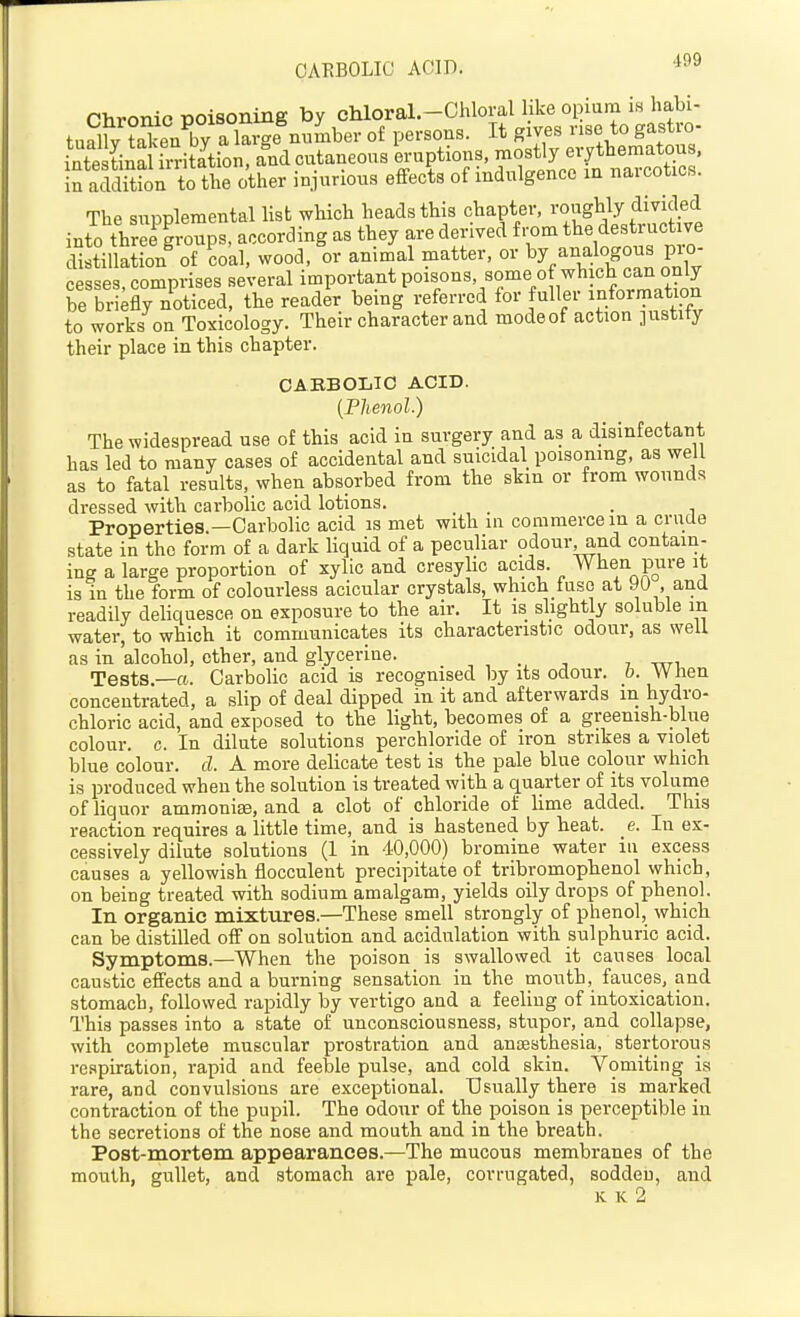 Chronic poisoning by chloral.-Chloral like opinm is habi- tually a large numb of persons. It gives nse to gastro- inte tinSfrritation, and cutaneous eruptions, mostly erythematous. iS acSorto the other injurious effects of indulgence in narcotics. The supplemental list which heads this chapter, i-o«gHy divided into three groups, according as they are derived from the destructive dlJtiSn' of ?o'al, wood, 'or anim;al matter, or by analogous p^^- cesses, comprises several important PO^f'^^'/^'f?! -nformntS be briefly noticed, the reader bemg referred for fuller information to works on Toxicology. Their character and mode of action justity their place in this chapter. CAEBOLiIC ACID. {Phenol.) The widespread use of this acid in surgery and as a disinfectant has led to many cases of accidental and suicidal poisoning, as well as to fatal results, when absorbed from the skin or from wounds dressed with carbolic acid lotions. . Properties —Carbolic acid is met with in commerce in a crude state in the form of a dark liquid of a peculiar odour^nd contain- ing a large proportion of xylic and cresylic acids. When pure it is in the form of colourless acicular crystals, which fuse at 90 , and readily deliquesce on exposure to the air. It is slightly soluble m water, to which it communicates its characteristic odour, as well as in 'alcohol, ether, and glycerine. , ., -, , ttti Tests.—a. Carbolic acid is recognised by its odour, b. W hen concentrated, a slip of deal dipped in it and afterwards m hydro- chloric acid, and exposed to the light, becomes of a greenish-blue colour, c. In dilute solutions perchloride of iron strikes a violet blue colour, cl. A more delicate test is the pale blue colour which is produced when the solution is treated with a quarter of its volunie of liquor ammonise, and a clot of chloride of lime added. This reaction requires a little time, and is hastened by heat. e. In ex- cessively dilute solutions (1 in 40,000) bromine water iu excess causes a yellowish flocculent precipitate of tribromophenol which, on being treated with sodium amalgam, yields oily drops of phenol. In organic mixtures.—These smell strongly of phenol, which can be distilled off on solution and acidulation with sulphuric acid. Symptoms.—When the poison is swallowed it causes local caustic effects and a burning sensation in the mouth, fauces, and stomach, followed rapidly by vertigo and a feeling of intoxication. This passes into a state of unconsciousness, stupor, and collapse, with complete muscular prostration and anaesthesia, stertorous respiration, rapid and feeble pulse, and cold skin. Vomiting is rare, and convulsions are exceptional. Usually there is marked contraction of the pupil. The odour of the poison is perceptible in the secretions of the nose and mouth and in the breath. Post-mortem appearances.—The mucous membranes of the mouth, gullet, and stomach are pale, corrugated, sodden, and K K 2