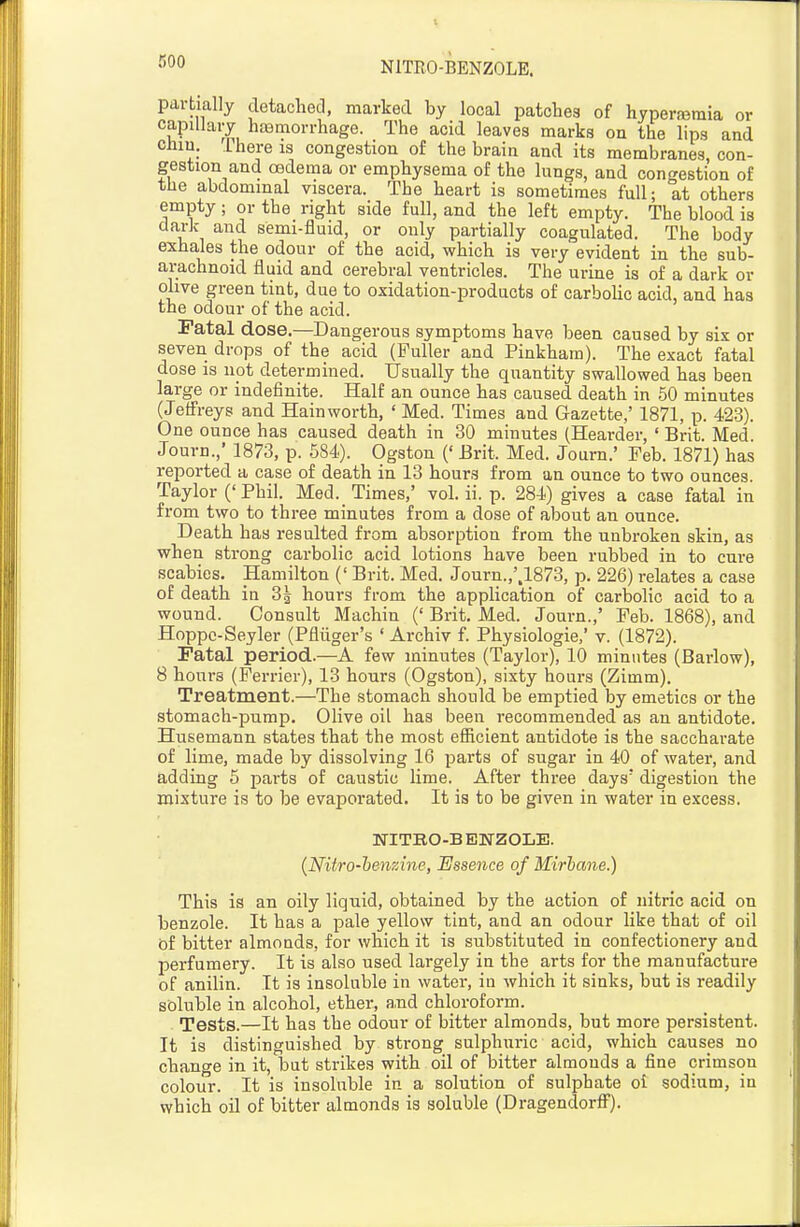 NITRO-BENZOLE. partially detached, marked by local patches of hypera?raia or capillaiy haemorrhage. The acid leaves marks on the lips and chin. There is congestion of the brain and its membranes con- gestion and oedema or emphysema of the lungs, and congestion of the abdominal viscera. The heart is sometimes full; at others empty ; or the right side full, and the left empty. The blood is dark and semi-fluid, or only partially coagulated. The body exhales the odour of the acid, which is very evident in the sub- arachnoid fluid and cerebral ventricles. The urine is of a dark or olive green tint, due to oxidation-products of carbolic acid, and has the odour of the acid. Fatal dose.—Dangerous symptoms have been caused by six or seven drops of the acid (Fuller and Pinkham). The exact fatal dose is not determined. Usually the quantity swallov/ed has been large or indefinite. Half an ounce has caused death in 50 minutes (Jeffreys and Hainworth, ' Med. Times and Gazette,' 1871, p. 423). One ounce has caused death in 30 minutes (Hearder, ' Brit. Med Journ.,' 1873, p. 584). Ogston (' Brit. Med. Journ.' Feb. 1871) has reported a case of death in 13 hours from an ounce to two ounces. Taylor ('Phil. Med. Times,' vol. ii. p. 284) gives a case fatal in from two to three minutes from a dose of about an ounce. Death has resulted from absorption from the unbroken skin, as when strong carbolic acid lotions have been rubbed in to cure scabies. Hamilton (' Brit. Med. Journ.,'.1873, p. 226) relates a case of death in 3| hours from the application of carbolic acid to a wound. Consult Machin (' Brit. Med. Journ.,' Feb. 1868), and Hoppc-Seyler (Pfliiger's ' Archiv f. Physiologie.' v. (1872). Fatal period.—A few minutes (Taylor), 10 minutes (Barlow), 8 hours (Ferrier), 13 hours (Ogston), sixty hours (Zimm). Treatment.—The stomach should be emptied by emetics or the stomach-pump. Olive oil has been recommended as an antidote. Husemann states that the most efficient antidote is the saccharate of lime, made by dissolving 16 parts of sugar in 40 of water, and adding 5 parts of caustic lime. After three days' digestion the mixture is to be evapoi-ated. It is to be given in water in excess. WITBO-B ENZOLE. {Nitro-henzine, Essence of Mirhane.) This is an oily liquid, obtained by the action of nitric acid on benzole. It has a pale yellow tint, and an odour like that of oil of bitter almonds, for which it is substituted in confectionery and perfumery. It is also used largely in the arts for the manufacture of anilin. It is insoluble in water, iu which it sinks, but is readily soluble in alcohol, ether, a,nd chloroform. . Tests.—It has the odour of bitter almonds, but more persistent. It is distinguished by strong sulphuric acid, which causes no change in it, but strikes with oil of bitter almouds a fine crimson colour. It is insoluble in a solution of sulphate oi sodium, in which oil of bitter almonds is soluble (Dragendorfl!').