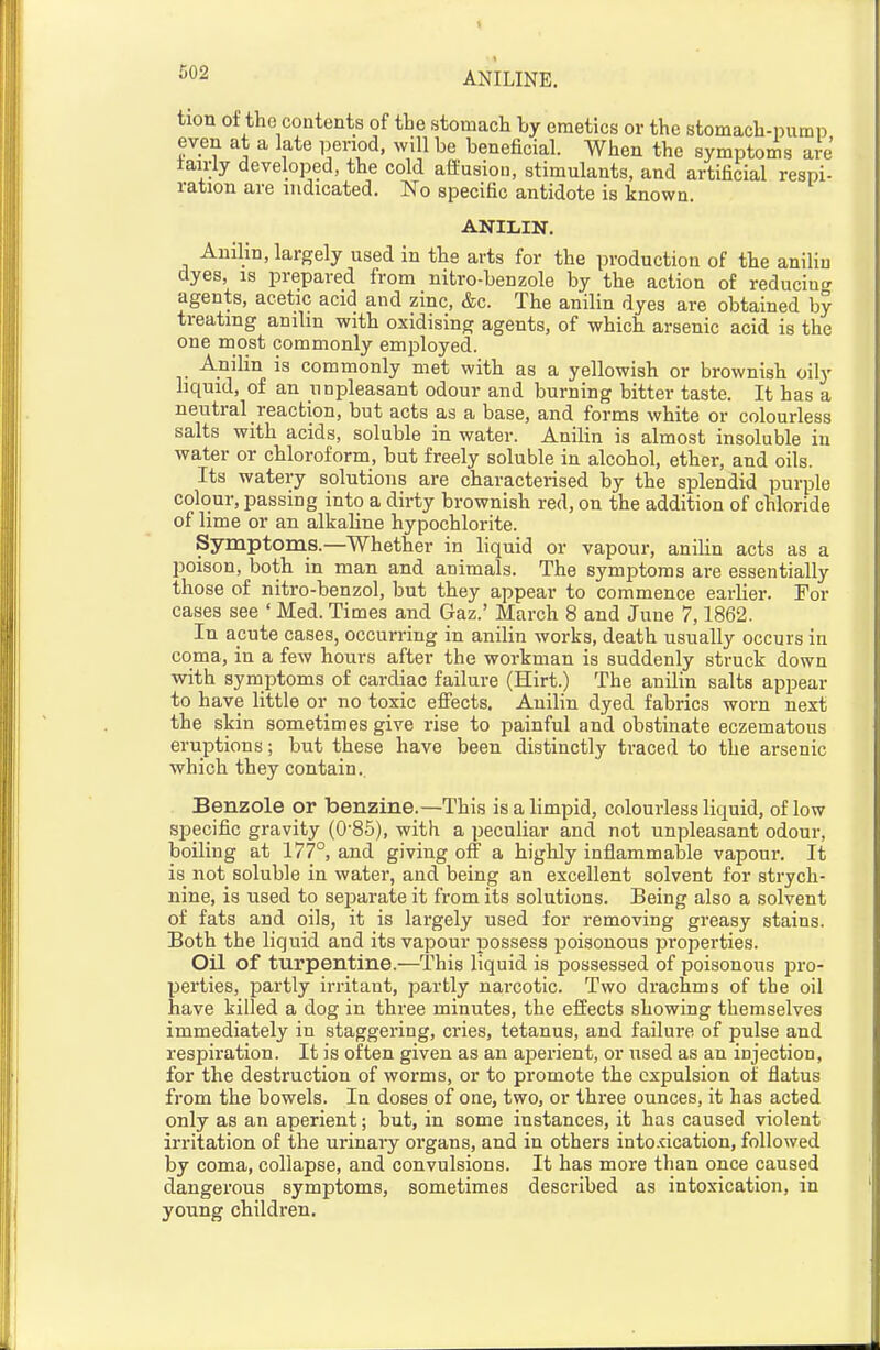 ANILINE. tion of the contents of the stomach by emetics or the stomach-pumn even at a late iDsnod, will be beneficial. When the symptoms are tairly developed, the cold affusion, stimulants, and artificial respi- ration are indicated. No specific antidote is known. ANILIN. Anilin, largely used in the arts for the production of the aniliu dyes, is prepared from nitro-benzole by the action of reducino- agents, acetic acid and zinc, &c. The anilin dyes are obtained by treating amlm with oxidising agents, of which arsenic acid is the one most commonly employed. Anilin is commonly met with as a yellowish or brownish oily liquid, of an unpleasant odour and burning bitter taste. It has a neutral reaction, but acts as a base, and forms white or colourless salts with acids, soluble in water. Anilin is almost insoluble in water or chloroform, but freely soluble in alcohol, ether, and oils. Its watery solutions are characterised by the splendid purple colour, passing into a dirty brownish red, on the addition of chloride of lime or an alkaline hypochlorite. Symptoms.—Whether in liquid or vapour, aniUn acts as a poison, both in man and animals. The symptoms are essentially those of nitro-benzol, but they appear to commence earlier. For cases see ' Med. Times and Gaz.' March 8 and June 7,1862. In apute cases, occurring in anilin works, death usually occurs in coma, in a few hours after the workman is suddenly struck down with symptoms of cardiac failure (Hirt.) The anilin salts appear to have little or no toxic effects. Anilin dyed fabrics worn next the skin sometimes give rise to painful and obstinate eczematous eruptions; but these have been distinctly traced to the arsenic which they contain. Benzole or benzine.—This is a limpid, colourless liquid, of low specific gravity (0'85), with a peculiar and not unpleasant odour, boiling at 177°, and giving off a highly inflammable vapour. It is not soluble in water, and being an excellent solvent for strych- nine, is used to sei^arate it from its solutions. Being also a solvent of fats and oils, it is largely used for removing greasy stains. Both the liquid and its vapour possess poisonous properties. Oil of turpentine.—This liquid is possessed of poisonous pvo- perties, partly irritant, partly narcotic. Two drachms of the oil have killed a dog in three minutes, the effects showing themselves immediately in staggering, cries, tetanus, and failure of pulse and respiration. It is often given as an aperient, or used as an injection, for the destruction of worms, or to promote the expulsion of flatus from the bowels. In doses of one, two, or three ounces, it has acted only as an aperient; but, in some instances, it has caused violent irritation of the urinary organs, and in others into.dcation, followed by coma, collapse, and convulsions. It has more than once caused dangerous symptoms, sometimes described as intoxication, in young children.