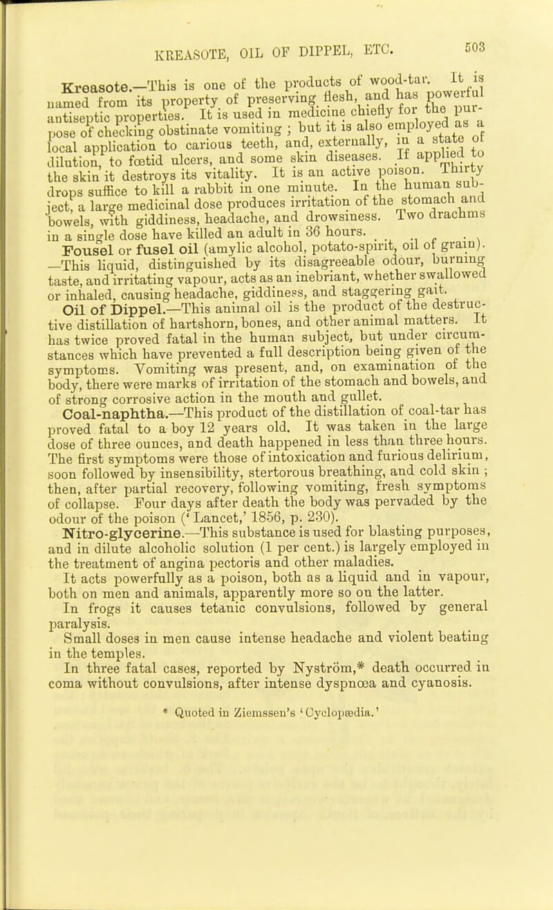 TTreasote —This is one of the products of wood-tar. It is uaSdTom its Voperty of preseiVing llesh and has powexful antiseptic properties. It is used in medicine chieEy for the pui- se of cLKg obstinate vomiting ; but it is a so employed as a local application to carious teeth, and, externally, in a state ot dilution, to foetid ulcers, and some skin diseases. li applied to the skin it destroys its vitality. It is an active poison. Ihirty drops suffice to kill a rabbit in one minute. In the human sub- iect, a large medicinal dose produces irritation of the stomach and bowels, with giddiness, headache, and drowsiness. Two drachms in a single dose have killed an adult in 36 hours. _ Fousel or fusel oil (amylic alcohol, potato-spirit, oil ot grain). —This liquid, distinguished by its disagreeable odour, burning taste, and irritating vapour, acts as an inebriant, whether swallowed or inhaled, causing headache, giddiness, and staggering gait. Oil of Dippel.—This animal oil is the product of the destruc- tive distillation of hartshorn, bones, and other animal matters. It has twice proved fatal in the human subject, but under circum- stances which have prevented a full description being given ot the symptoms. Vomiting was present, and, on exammation ot the body, there were marks of irritation of the stomach and bowels, and of strong corrosive action in the mouth and gullet. Coal-naphtlia.—This product of the distillation of coal-tar has proved fatal to a boy 12 years old. It was taken in the large dose of three ounces, and death happened in less than three hours. The first symptoms were those of intoxication and furious delirium, soon followed by insensibility, stertorous breathing, and cold skin ; then, after partial recovery, following vomiting, fresh symptoms of collapse. Pour days after death the body was pervaded by the odour of the poison (' Lancet,' 1856, p. 230). Nitro-glycerine.—This substance is used for blasting purposes, and in dilute alcoholic solution (1 per cent.) is largely employed in the treatment of angina pectoris and other maladies. It acts powerfully as a poison, both as a liquid and in vapour, both on men and animals, apparently more so on the latter. In frogs it causes tetanic convulsions, followed by general paralysis. Small doses in men cause intense headache and violent beating in the temples. In three fatal cases, reported by Nystrom,* death occurred in coma without convulsions, after intense dyspnoea and cyanosis. * Quoted in Ziemssen's ' OyclopEedia.'