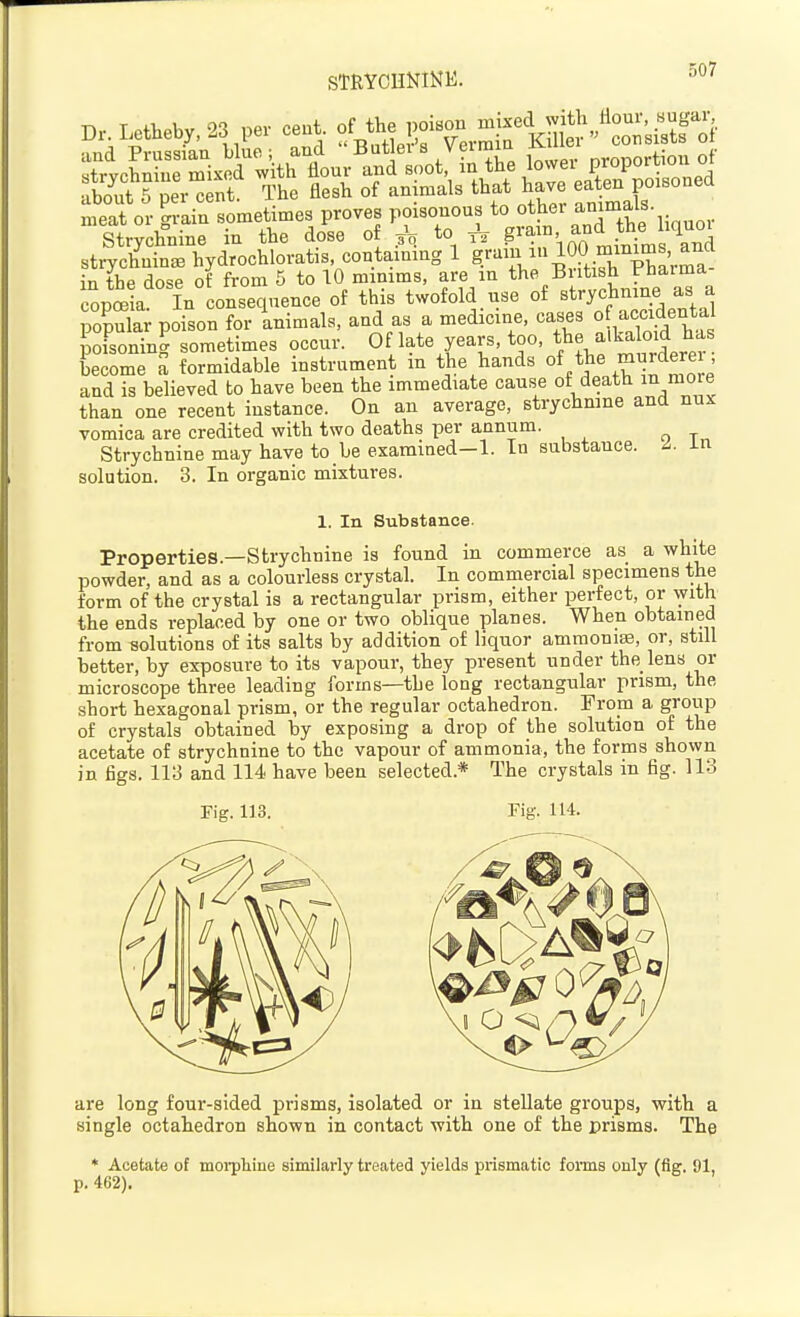 STRYCUNINE. -'^^ Dr. Letheby, 23 per cent of the PO^^^ -j^^^K;;;,^^,^°o;;irt^of ■iiifl Prussian blue; and Butler's Vermin J^iuei ,. SvchS mixed w th flour and soot, in the lower proportioii of £?~nr The flesh of animals that have eaten po.soned meat or grain sometimes proves poisonous to Strvchnine in the dose of 3V to gi^m, and the liquoi strychC. hydrochloratis containing 1 g.^--lOfj^lS^Vma in the dose of from 5 to 10 minims, are in the British b-haima copSa In consequence of this twofold use of strychnine as a popula; poison for Limals, and as a medicine, cases 0 accidental pofsoning sometimes occur. Of late years, too, t^e alka oid has become a formidable instrument in the hands of ^JS^^' L e and is believed to have been the immediate cause of death ^ mo^e than one recent instance. On an average, strychnine and nux vomica are credited with two deaths per annum. Strychnine may have to be examined-1. In substance. ^. in solution. 3. In organic mixtures. 1. In Substance. Properties.—Strychnine is found in commerce as a white powder, and as a colourless crystal. In commercial specimens the form of the crystal is a rectangular prism, either pei^ect, or with the ends replaced by one or two oblique planes. When obtained from solutions of its salts by addition of liquor amraoniiE, or, still better, by exposure to its vapour, they present under the lens or microscope three leading forms—the long rectangular prism, the short hexagonal prism, or the regular octahedron. From a group of crystals obtained by exposing a drop of the solution of the acetate of strychnine to the vapour of ammonia, the forms shown in figs. 113 and 114 have been selected.* The crystals m fig. 113 Fig. 113. Fig. 114. are long four-sided prisms, isolated or in stellate groups, with a single octahedron shown in contact with one of the prisms. The * Acetate of moi-pliine similarly treated yields prismatic fonns only (fig. 91, p. 462).