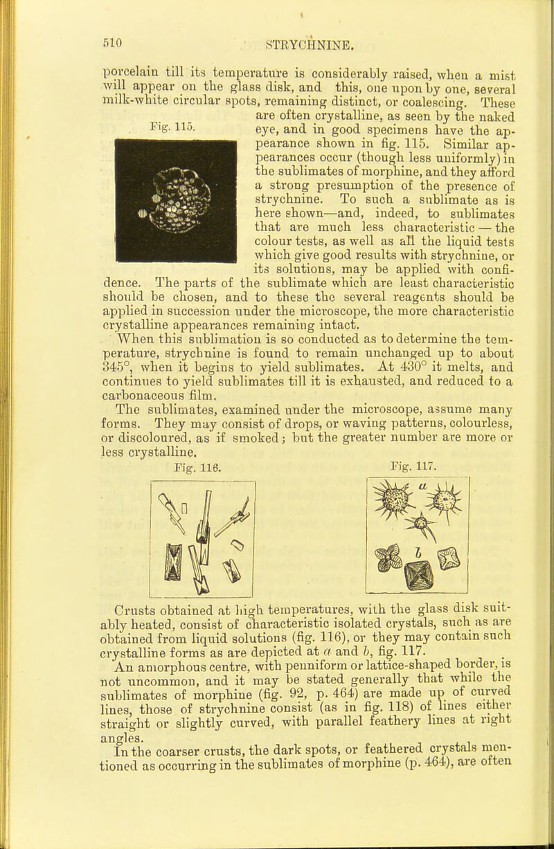 Fig. 115. porcelain till its temperature is considerably raised, when a mist will appear on the glass disk, and this, one iiponLy one, several milk-white circular spots, remaining distinct, or coalescing. These are often crystalline, as seen by the naked eye, and in good specimens have the ap- pearance shown in fig. 115. Similar ap- pearances occur (though less uniformly) in the sublimates of morphine, and they afford a strong presumption of the presence of strychnine. To such a sublimate as is here shown—and, indeed, to sublimates that are much less characteristic — the colour tests, as well as all the liquid tests which give good results with strychnine, or its solutions, may be applied with confi- dence. The parts of the sublimate which are least characteristic should be chosen, and to these the several reagents should be applied in succession under the microscope, the more characteristic crystalline appearances remaining intact. When this sublimation is so conducted as to determine the tem- perature, strychnine is found to remain unchanged up to about 345°, when it begins to yield sublimates. At 430° it melts, and continues to yield sublimates till it is exhausted, and reduced to a carbonaceous film. The sublimates, examined under the microscope, assume many forms. They may consist of drops, or waving patterns, colourless, or discoloured, as if smoked; but the greater number are more or less crystalline. Fig. 116. Fig. 117. Crusts obtained at high temperatures, with the glass disk suit- ably heated, consist of characteristic isolated crystals, such as are obtained from liquid solutions (fig. 116), or they may contain such crystalline forms as are depicted at a and h, fig. 117. An amorphous centre, with penniform or lattice-shaped border, is not uncommon, and it may be stated generally that while the sublimates of morphine (fig. 92, p. 464) are made up of curved lines, those of strychnine consist (as in fig. 118) of lines either straight or slightly curved, with parallel feathery lines at right angles. In the coarser crusts, the dark spots, or feathered crystals men- tioned as occurring in the sublimates of morphine (p. 464), are often