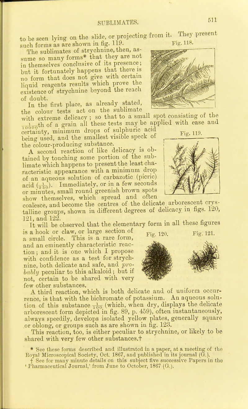 SUBLBFATRS. rig. no. to be seen lying on the slide, or projecting from it. They present such forms as are shown in fig. 119. Fig. 118. The sublimates of strychnine, then, as- sume so many forms* that they are not in themselves conclusive of its presence; but it fortunately happens that there is no form that does not give with certain liquid reacrents results which prove the existence of strychnine beyond the reach of doubt. In the first place, as already stated, the colour tests act on the subhmate with extreme delicacy ; so that to a small spot consisting ot the i_tii of a grain all these tests may be applied with ease and certainty, minimum drops of sulphuric acid being used, and the smallest visible speck of the colour-producing substance. A second reaction of like delicacy is ob- tained by touching some portion of the sub- limate which happens to present the least cha- racteristic appearance with a minimum drop of an aqueous solution of carbazotic (picric) acid (^lo)- Immediately, or in a few seconds or minutes, small round greenish brown spots show themselves, which spread and often coalesce, and become the centres of the delicate arborescent crys- talline groups, shown in difierent degrees of delicacy in fags. 12U, 121, and 122. „ . •,, ^ c It will be observed that the elementary form m all these fagurea is a hook or claw, or large section of ^^o Fig. 121. a small circle. This is a rare form, and an eminently characteristic reac- tion ; and it is one which I propose with confidence as a test for strych- nine, both delicate and safe, and pro- hahlij peculiar to this alkaloid; but if not, certain to be shared with very few other substances. A third reaction, which is both delicate and of uniform occur- rence, is that with the bichromate of potassium. An aqueous solu- tion of this substance -fso (which, when dry, displays the delicate arborescent form depicted in fig. 89, p. 459), often instantaneously, always speedily, develops isolated yellow plates, generally square or oblong, or groups such as are shown in fig. 123. This reaction, too, is either peculiar to strychnine, or likely to be shared with very few other substances.t * See these forms described and illustrated in a paper, at a meeting of the Royal Microscopical Society, Oct. 1867, and published in its journal (G.). f See for many minute details on this subject five successive Papers in the ' Pharmaceutical Jounanl,' from June to October, 1867 (G.).