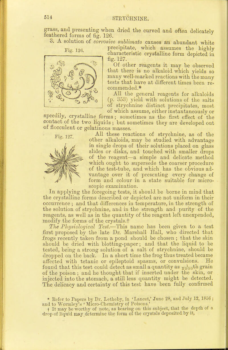 614 Fig. 127. grass, and presenting when dried the curved and often delicately feathered forms of fig. 126. 3. A solution of corrosive suhlimats causes an abundant white precipitate, which assumes the highly characteristic crystalline form depicted in fig. 127. Of other reagents it may be observed that there is no alkaloid which yields so many well-marked reactions with the many tests that have at different times been re- commended.* All the general reagents for alkaloids (p. 353) yield with solutions of the salts of strychnine distinct precipitates, most of which assume, either instantaneously or speedily, crystalline forms ; sometimes as the first effect of the contact of the two liquids ; but sometimes they are developed out of flocculent or gelatinous masses. All these reactions of strychnine, as of the other alkaloids, may be studied with advantage in single drops of their solutions placed on glass slides or disks, and touched with smaller drops of the reagent—a simple and delicate method which ought to supersede the coarser procedure of the test-tube, and which has the obvious ad- vantage over it of presenting every change of form and colour in a state suitable for micro- scopic examination. In applying the foregoing tests, it should be borne in mind that the crystalline forms described or depicted are not unifoi-m in their occurrence ; and that differences in temperature, in the strength of the solution of strychnine, and in the strength and purity of the reagents, as well as in the quantity of the reagent left unexpended, modify the forms of the crystals.t The Fhysiological Test.—This name has been given to a test first iDroposed by the late Dr. Marshall Hall, who directed that irogs recently taken from a pond should be chosen ; that the skin should be dried with blotting-paper; and that the liquid to be tested, being a strong solution of a salt of strychnine, should be dropped on the back. In a short time the frog thus treated became affected with tetanic or epileptoid spasms, or convulsions. He found that this test could detect as small a quantity as 5-^o^h grain of the poison ; and he thought that if inserted under the skin, or injected into the stomach, a still less quantity might be detected. The delicacy and certainty of this test have been fully confirmed * Kefev to Papers by Dr. Letheby, in 'Lancet,' Juno 28, and July 12, 1856 ; and to Woimley's ' Micro-Chemistry of Poisons.' f It may be wortliy of note, as bearing on this subject, that the depth of a drop of liqxiid may deteimine the form of the crystals deposited by it.