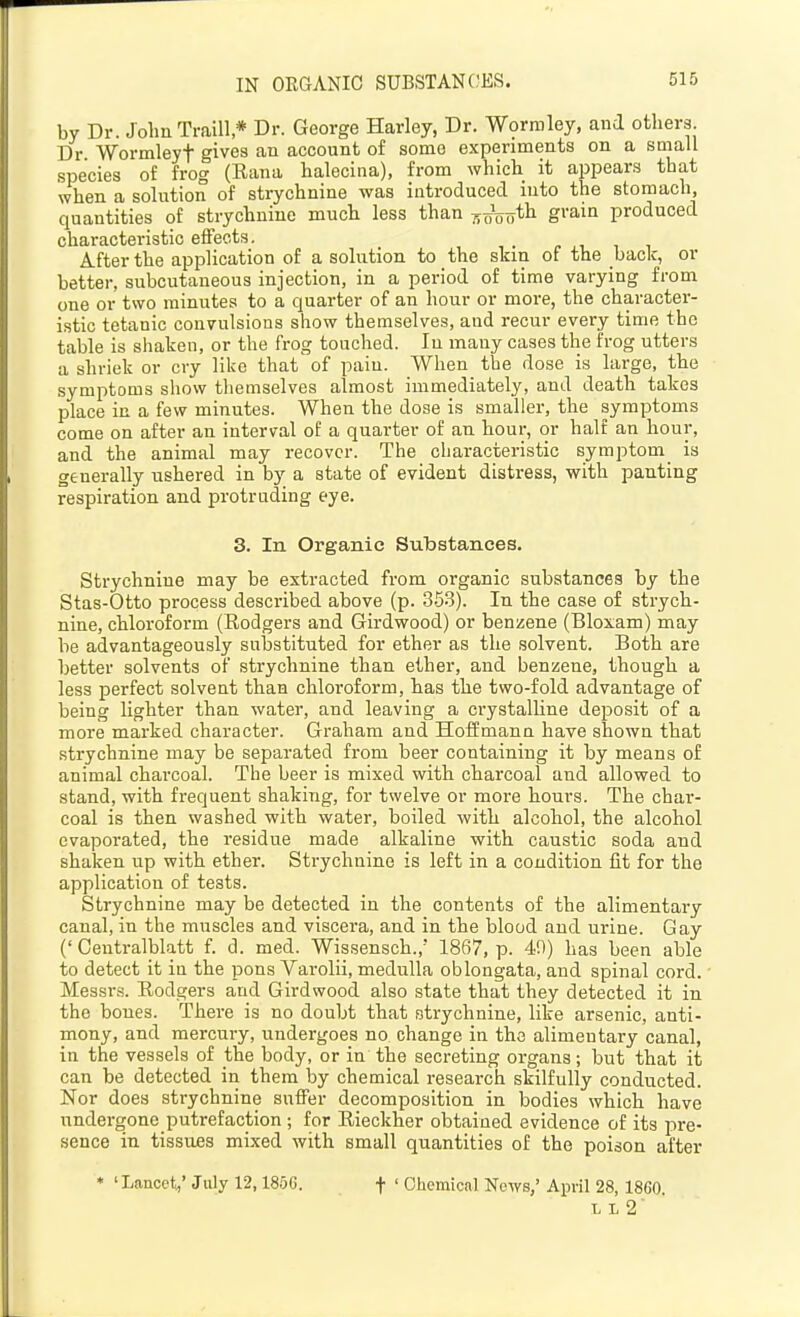 IN ORGANIC SUBSTANCES. by Dr. John Traill * Dr. George Harley, Dr. W9rmley, and others. Dr Wormleyt gives an account of some experiments on a small species of frog (Rana halecina), from which it appears that when a solution of strychnine was introduced into the stomach, quantities of strychnine much less than 7io\joth grain produced characteristic effects. After the application of a solution to the skin of the back, or better, subcutaneous injection, in a period of time varying from one or two minutes to a quarter of an hour or more, the character- istic tetanic convulsions show themselves, and recur every time the table is shaken, or the frog touched. In many cases the frog utters a shriek or cry like that' of pain. When the dose is large, the symptoms show themselves almost immediately, and death takes place in a few minutes. When the dose is smaller, the symptoms come on after an interval of a quarter of an hour, or half an hour, and the animal may recover. The characteristic symptom is generally ushered in by a state of evident distress, with panting respiration and protruding eye. 3. In Organic Substances. Strychnine may be extracted from organic substances by the Stas-Otto process described above (p. 353). In the case of strych- nine, chloroform (Rodgers and Girdwood) or benzene (Bloxam) may be advantageously substituted for ether as the solvent. Both are better solvents of strychnine than ether, and benzene, though a less perfect solvent than chloroform, has the two-fold advantage of being lighter than water, and leaving a crystalline deposit of a more marked character. Graham and Hoffmann have shown that strychnine may be separated from beer containing it by means of animal charcoal. The beer is mixed with charcoal and allowed to stand, with frequent shaking, for twelve or more hours. The char- coal is then washed with water, boiled with alcohol, the alcohol evaporated, the residue made alkaline with caustic soda and shaken up with ether. Strychnine is left in a condition fit for the application of tests. Strychnine may be detected in the contents of the alimentary canal, in the muscles and viscera, and in the blood and urine. Gay (' Centralblatt f. d. med. Wissensch., 1867, p. 49) has been able to detect it in the pons Varolii, medulla oblongata, and spinal cord. • Messrs. Rodgers and Girdwood also state that they detected it in the bones. There is no doubt that strychnine, like arsenic, anti- mony, and mercury, undergoes no change in the alimentary canal, in the vessels of the body, or in the secreting organs; but that it can be detected in them by chemical research skilfully conducted. Nor does strychnine suffer decomposition in bodies which have undergone putrefaction ; for Rieckher obtained evidence of its pre- sence in tissues mixed with small quantities of the poison after * 'Lancet,' July 12,1856. f ' Chemical News,' April 28, 1860. L L 2'