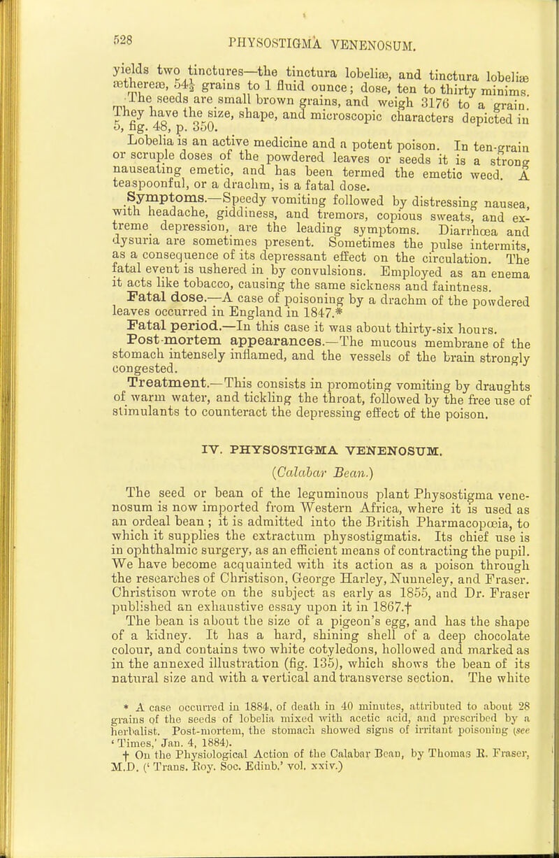 yields two tinctures-tke tmctura lobeliae, and tinctura lobelia JBtherefB, o4i grams to 1 fluid ounce; dose, ten to thirty minims _ihe seeds are small brown grains, and weigh 3176 to a grain' ihey have the size, shape, and microscopic characters depicted iu o, ng. 40, p. 6i)(). '■ Lobelia is an active medicine and a potent poison. In ten-grain or scruple doses of the powdered leaves or seeds it is a strong nauseating emetic, and has been termed the emetic weed A teaspoonfal, or a drachm, is a fatal dose. Symptoms.—Speedy vomiting followed by distressing nausea with headache, giddiness, and tremors, copious sweats, and ex- treme_ depression, are the leading symptoms. Diarrhoea and dysuria are sometimes present. Sometimes the pulse intermits as a consequence of its depressant effect on the circulation. The' fatal event is ushered in by convulsions. Employed as an enema it acts like tobacco, causing the same sickness and faintness. ratal dose.—A case of poisoning by a drachm of the powdered leaves occurred in England in 1847.* Fatal period.—In this case it was about thirty-six hours. Post mortem appearances.—The mucous membrane of the stomach intensely inflamed, and the vessels of the brain strongly congested. Treatment.—This consists in promoting vomiting by draughts of warm water, and tickling the throat, followed by the free use of stimulants to counteract the depressing effect of the poison. IV. PHYSOSTIGMA VENENOSUM. {Calabar Bean.) The seed or bean of the leguminous plant Physostigma vene- nosum is now imported from Western Africa, where it is used as an ordeal bean ; it is admitted into the British Pharmacopoeia, to which it supplies the extractum physostigmatis. Its chief use is in ophthalmic surgery, as an eificient means of contracting the pupil. We have become acquainted with its action as a poison through the researches of Christison, George Harley, Nunneley, and Praser. Christison wrote on the subject as early as 1855, and Dr. Eraser published an exhaustive essay upon it in 1867.t The bean is about the size of a pigeon's egg, and has the shape of a kidney. It has a hard, shining shell of a deep chocolate colour, and contains two white cotyledons, hollowed and marked as in the annexed illustration (fig. 135), which shows the bean of its natural size and with a vertical and transverse section. The white * A cnse occiUTed in 1884, of deatli in 40 minutes, .attributed to about 28 grains of the seeds of lobelia mixed witli acetic acid, and prescribed by a herbalist. Post-mortem, the stomach showed signs of irritant poisouiiig (see ' Times,' Jan. 4, 1884). f On the Physiological Action of the Calabar Bean, by Thomas E. Froser, M.D. (' Trans. Eoy. Soc. Ediub.' vol. xxiv.)