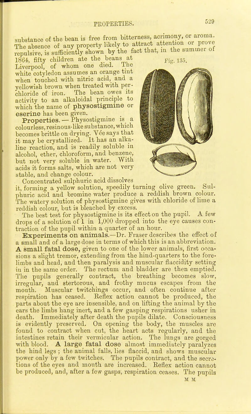 PROPERTIES. substance of the bean is free from bitterness, acrimony, oi aioma. The absence of any property likely to attract attention or prove i^pulsrerL sufficiently shown by the fact that, m the summer ot 1864, fifty children ate the beans at jg-_ Liverpool, of whom one died. The white cotyledon assumes an orange tint when touched with nitric acid, and a yellowish brown when treated with per- chloride of iron. The bean owes its activity to an alkaloidal principle to which the name of physostigmine or eserine has been given. Properties. — Physostigmine is a colourless, resinous-like substance, which becomes brittle on drying. Vee says that it may be crystallized. It has an alka- line reaction, and is readily soluble in alcohol, ether, chloroform, and benzene, but not very soluble in water. With acids it forms salts, which are not very stable, and change colour. Concentrated sulphuric acid dissolves it, forming a yellow solution, speedily turning olive green. Sul- phuric acid and bromine water produce a reddish brown colour. The watery solution of physostigmine gives with chloride of lime a reddish colour, but is bleached by excess. The best test for physostigmine is its effect on the pupil. A few drops of a solution of 1 in 1,000 dropped into the eye causes con- traction of the pupil within a quarter of an hour. Experiments on animals.—Dr. Fraser describes the effect o f a small and of a large dose in terms of which this is an abbreviation. A small fatal dose, given to one of the lower animals, first occa- sions a slight tremoi', extending from the hind-quarters to the fore- limbs and head, and then paralysis and muscular flaccidity setting iu in the same order. The rectum and bladder are then emptied. The pupils generally contract, the bi'eathing becomes slow, irregular, and stertorous, and frothy mucus escapes from the mouth. Muscular twitchings occur, and often continue after respiration has ceased. Eeflex action cannot be produced, the parts about the eye are insensible, and on lifting the animal by the ears the limbs hang inert, and a few gasping respirations usher in death. Immediately after death the pupils dilate. Consciousness is evidently preserved. On opening the body, the muscles arc found to contract when cut, the heart acts regularly, and the intestines retain their vermicular action. The lungs are gorged with blood. A large fatal dose almost immediately paralyzes the hind legs ; the animal falls, lies flaccid, and shows muscular power only by a few twitches. The pupils contract, and the secre- tions of the eyes and mouth are increased. Eeflex action cannot be produced, and, after a few gasps, respiration ceases. The pupils M M