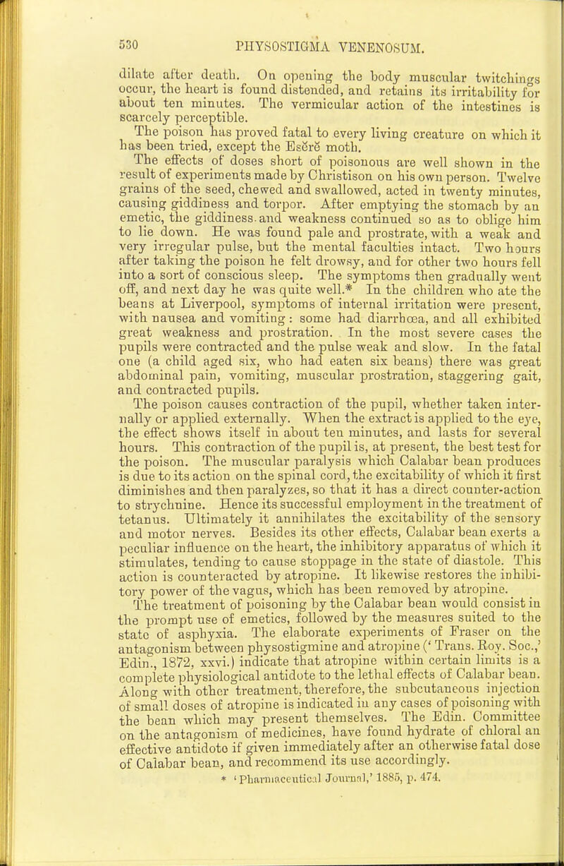 dilate after death. On opening the body muscular twitchings occur, the heart is found distended, and retains its irritability for about ten minutes. The vermicular action of the intestines is scarcely perceptible. The poison has proved fatal to every living creature on which it has been tried, except the EserS moth. The effects oH doses short of poisonous are well shown in the result of experiments made by Christison on his own person. Twelve grains of the seed, chewed and swallowed, acted in twenty minutes, causing giddiness and torpor. After emptying the stomach by an emetic, the giddiness, and weakness continued so as to oblige him to lie_ down. He was found pale and prostrate, with a weak and very irregular pulse, but the mental faculties intact. Two hours after taking the poison he felt drowsy, and for other two houi-s fell into a sort of conscious sleep. The symptoms then gradually went off, and next day he was quite well.* In the children who ate the beans at Liverpool, symptoms of internal irritation were present, with nausea and vomiting: some had diarrhoea, and all exhibited great weakness and prostration. In the most severe cases the pupils were contracted and the pulse weak and slow. In the fatal one (a child aged six, who had eaten six beans) there was great abdominal pain, vomiting, muscular prostration, staggering gait, and contracted pupils. The poison causes contraction of the pupil, whether taken inter- nally or applied externally. When the extract is applied to the eye, the effect shows itself in about ten minutes, and lasts for several hours. This contraction of the pupil is, at present, the beat test for the poison. The muscular paralysis which Calabar bean produces is due to its action on the spinal cord, the excitability of which it first diminishes and then paralyzes, so that it has a direct counter-action to strychnine. Hence its successful employment in the treatment of tetanus. Ultimately it annihilates the excitability of the sensory and motor nerves. Besides its other effects. Calabar bean exerts a peculiar influence on the heart, the inhibitory apparatus of which it stimulates, tending to cause stoppage in the state of diastole. This action is counteracted by atropine. It likewise restores the inhibi- tory power of the vagus, which has been removed by atropine. The treatment of poisoning by the Calabar bean would consist in the prompt use of emetics, followed by the measures suited to the state of asphyxia. The elaborate experiments of Eraser on the antagonism between physostigmine and atropine (' Trans. Roy. Soc.,' Edin, 1872, xxvi.) indicate that atropine within certain limits is a complete physiological antidote to the lethal effects of Calabar bean. Along with other treatment, therefore, the subcutaneous injection of small doses of atropine is indicated in any cases of poisoning with the bean which may present themselves. The Edin. Committee on the antagonism of medicines, have found hydrate of chloral an effective antidote if given immediately after an otherwise fatal dose of Calabar bean, and recommend its use accordingly. * 'Pharniaceutical Jowraal,' 1885, p. 474.