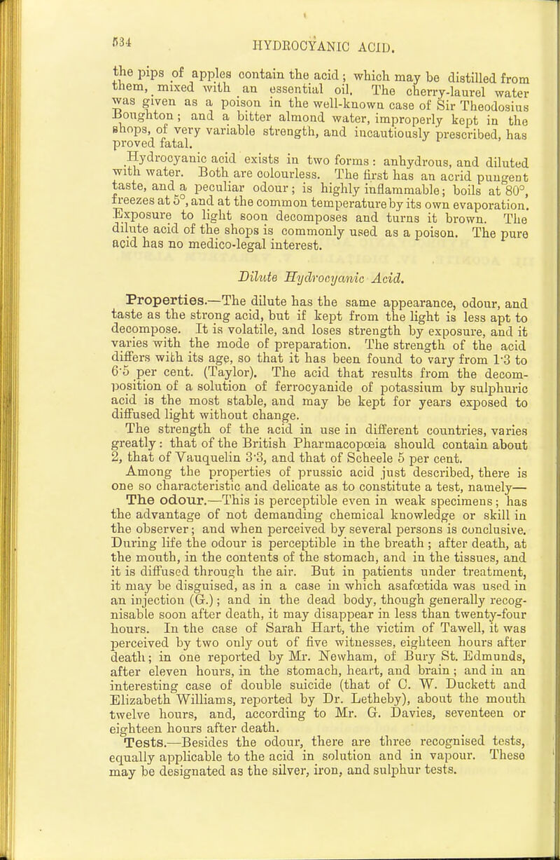 C34 the pips oi apples contain the acid ; which may be distilled from them, mixed with an essential oil. The cherry-laurel water was given as a poison in the well-known case of Sir Theodosius -Boiighton; and a bitter almond water, improperly kept in the Bhops, of very variable strength, and incautiously prescribed, has proved fatal. Hydrocyanic acid exists in two forms : anhydrous, and diluted with water. Both are colourless. The first has an acrid pungent taste, and a peculiar odour; is highly inflammable; boils at 80°, freezes at 6 , and at the common temperature by its own evaporation. Exposure to light soon decomposes and turns it brown. The dilute acid of the shops is commonly used as a poison. The pure acid has no medico-legal interest. Dilute Hydrocyanic Acid. Properties.—The dilute has the same appearance, odour, and taste as the strong acid, but if kept from the light is less apt to decompose. It is volatile, and loses strength by exposure, and it varies with the mode of preparation. The strength of the acid differs with its age, so that it has been found to vary from 1-3 to 6-5 per cent. (Taylor). The acid that results from the decom- position of a solution of ferrocyanide of potassium by sulphuric acid is the most stable, and may be kept for years exposed to diffused light without change. The strength of the acid in use in different countries, varies greatly: that of the British Pharmacopoeia should contain about 2, that of Vauquelin 33, and that of Scheele 5 per cent. Among the properties of prussic acid just described, there is one so characteristic and delicate as to constitute a test, namely— The odour.—This is perceptible even in weak specimens; has the advantage of not demanding chemical knowledge or skill in the observer; and when perceived by several persons is conclusive. During life the odour is perceptible in the breath ; after death, at the mouth, in the contents of the stomach, and in the tissues, and it is diffused through the air. But in patients under treatment, it may be disguised, as in a case in which asafoetida was used in an injection (G.); and in the dead body, though generally recog- nisable soon after death, it may disappear in less than twenty-four hours. In the case of Sarah Hart, the victim of Tawell, it was perceived by two only out of five witnesses, eighteen hours after death; in one reported by Mr. Newham, of Bury St. Edmunds, after eleven hours, in the stomach, heart, and brain; and in an interesting case of double suicide (that of C. W. Duckett and Elizabeth Williams, reported by Dr. Letheby), about the mouth twelve hours, and, according to Mr. G. Davies, seventeen or eighteen hours after death. Tests.—Besides the odour, there are three recognised tests, equally applicable to the acid in solution and in vapour. These may be designated as the silver, iron, and sulphur tests.