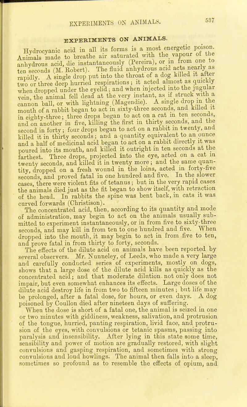 EXPERIMENTS ON ANIMALM. EXPERIMENTS ON ANIMALS. Hydrocyanic acid in all its forms is a most energetic poison. AnimaJs made to breathe air saturated with the. yapour of the anhydrous acid, die instantaneously (Pereira), or in from one to ten seconds (M. Eobert). The fluid anhydrous acid acts nearly as rapidly A single drop put into the throat of a dog killed it alter two or three deep hurried respirations; it acted almost as quickly when dropped under the eyelid; and when injected into the jugular vein, the animal fell dead at the very instant, as if strack with a cannon ball, or with lightning (Magendie). A single drop m the mouth of a rabbit began to act in sixty-three seconds, and killed it in eic'hty-three; three drops began to act on a cat m ten seconds, and In another in five, killing the first in thirty seconds, and the second in forty; four drops began to act on a rablnt m twenty, and killed it in thirty seconds; and a quantity equivalent to an ounce and a half of medicinal acid began to act on a rabbit directly it was poured into its mouth, and killed it outright in ten seconds at the farthest. Three drops, projected into the eye, acted on a cat in twenty seconds, and killed it in twenty more ; and the same quan- tity, dropped on a fresh wound in the loins, acted in forty-five seconds, and proved fatal in one hundred and five. In the slower cases, there were violent fits of tetanus; but in the very rapid cases the animals died just as the fit began to show itself, with retraction of the head. In rabbits the spine was bent back, in cats it was curved forwards (Ghristison). The concentrated acid, then, according to its quantity and mode of administration, may begin to act on the animals usually sub- mitted to experiment instantaneously, or in from five to sixty-three seconds, and may kill in from ten to one hundred and five. When dropped into the mouth, it may begin to act in from five to ten, and prove fatal in from thirty to forty, seconds. The effects of the dilute acid on animals have been reported by several observers. Mr. Nunneley, of Leeds, who made a very large and carefully conducted series of experiments, mostly on dogs, shows that a large dose of the dilute acid kills as quickly as the concentrated acid; and that moderate dilution not only does not impair, but even somewhat enhances its effects. Large doses of the dilute acid destroy life in from two to fifteen minutes ; but life may be prolonged, after a fatal dose, for hours, or even days. A dog poisoned by Coullon died after nineteen days of suffering. When the dose is short of a fatal one, the animal is seized in one or two minutes with giddiness, weakness, salivation, and protrusion of the tongue, hurried, panting respiration, livid face, and protru- sion of the eyes, with convulsions or tetanic spasms, passing into paralysis and insensibility. After lying in this state some time, sensibility and power of motion are gradually restored, with slight convulsions and gasping respiration, and sometimes with strong convulsions and loud bowlings. The animal then falls into a sleep, sometimes so profound as to resemble the effects of opium, and