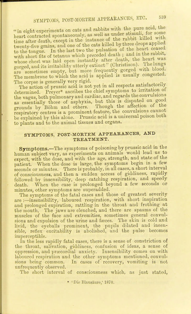 SYMPTOMS, POST-MOllTEM APPEARANCES, ETC. r.39 in eistt experiments on cats and rabbits with the pure acid, the h L tntZed spontaneously,.as well as under sUmul^ or some time after death, except in the instance of the rabbit killed witn tenty five S and one of the cats killed by three drops applied to th?tor 'ue. In the last two the pulsation of the heart ceased with short-fits of tetanus which preceded death ; and m f e rabbi* whose chest was laid open instantly after death, the ^f^it was gorged, and its irritability utterly extinct ' (Christison). .jje lungs are sometimes empty, but more frequently gorged with blood. The membrane to which the acid is apphed is usually congestea. The corpse is generally very rigid. , . „ . ,. „ The action of prussio acid is not yet m all respects satisfactorily determined. Preyer* ascribes the chief symptoms to irritation ot the vao-us, both pulmonary and cardiac, and regards the convulsions as essentially those of asphyxia, but this is disputed on good .^rounds by Bohm and others. Though the affection ot the respiratory centres is a prominent feature, the convulsions cannot be explained by this alone. Prussic acid is a universal poison both to plants and to the animal tissues and organs. STMPTOMS, POST-MORTEM APPEARANCES, AND TREATMENT. Symptoms.—The symptoms of poisoning by prussio acid in the human subject vary, as experiments on animals would lead us to expect, with the dose, and with the age, strength, and state of the patient. When the dose is large, the symptoms begin in a few seconds or minutes. There is probably, in all cases, a short interval of consciousness, and then a sudden access of giddiness, rapidly followed by insensibility, deep catching respiration, and speedy death. When the case is prolonged beyond a few seconds or minutes, other symptoms are superadded. The symptoms of the fatal cases and those of greatest severity are :—insensibility, laboured respiration, with short inspiration and prolonged expiration, rattling in the throat and frothing at the mouth. The jaws are clenched, and there are spasms of the muscles of the face and extremities, sometimes general convul- sions and expulsion of the urine and feces. The skin is cold and livid, the eyeballs prominent, the pupils dilated and insen- sible, reflex excitability is abolished, and the pulse becomes imperceptible. In the less rapidly fatal cases, there is a sense of constriction of the throat, salivation, giddiness, confusion of ideas, a sense of oppression, and praecordial anxiety. Insensibility comes on with laboured respiration and the other symptoms mentioned, convul- sions being common. In cases of recovery, vomiting is not unfrequently observed. The short interval of consciousness which, as just stated, • ' Dio Blaxisaure,' 1870.