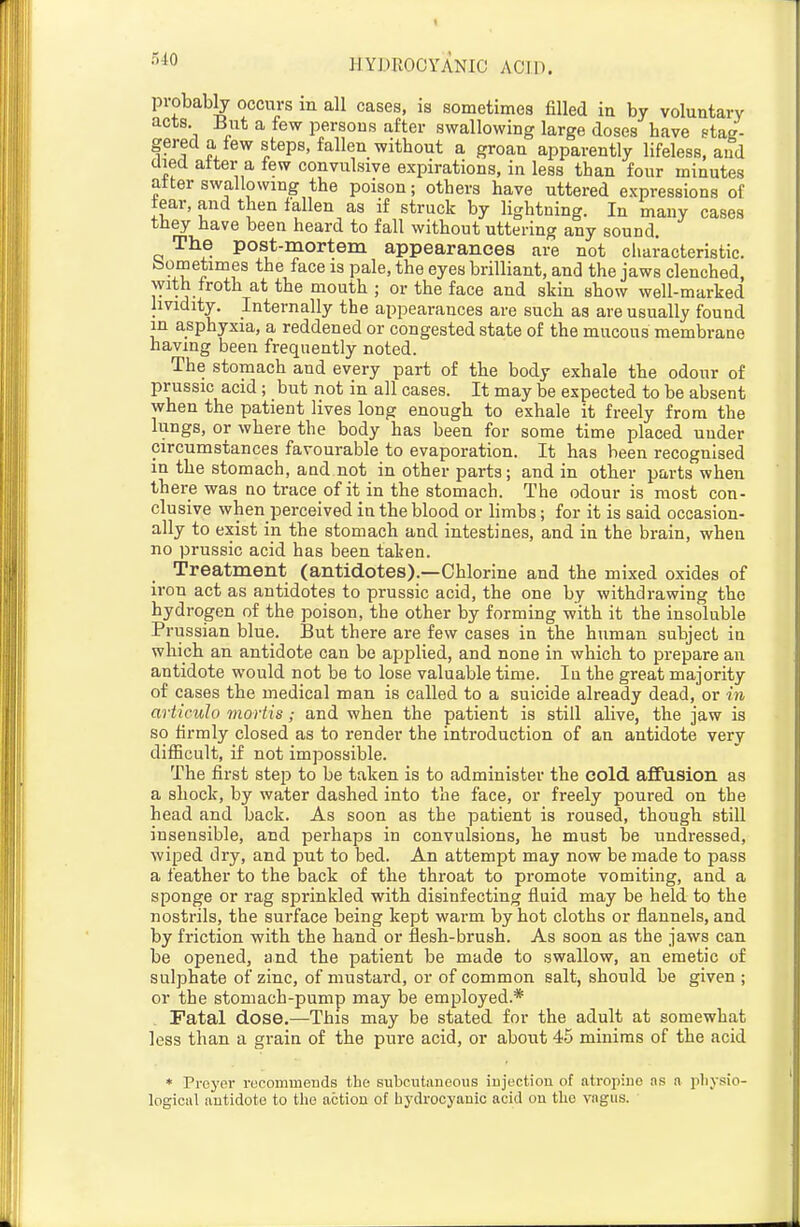 probab^ occurs in all cases, is sometimes filled in by voluntary acts But a few persous after swallowing large doses have stag- gered a few steps, fallen without a groan apparently lifeless, and aiecl atter a tew convulsive expirations, in less than four minutes alter swallowing the poison; others have uttered expressions of tear, and then fallen as if struck by lightning. In many cases they have been heard to fall without uttering any sound. The post-mortem appearances are not characteristic, bometimes the face is pale, the eyes brilliant, and the jaws clenched, with troth at the mouth ; or the face and skin show well-marked Iividity. Internally the appearances are such as are usually found in asphyxia, a reddened or congested state of the mucous membrane having been frequently noted. The stomach and every part of the body exhale the odour of prussic acid; but not in all cases. It may be expected to be absent when the patient lives long enough to exhale it freely from the lungs, or where the body has been for some time placed under circumstances favourable to evaporation. It has been recognised in the stomach, and not in other parts; and in other parts when there was no trace of it in the stomach. The odour is most con- clusive when perceived in the blood or limbs; for it is said occasion- ally to exist in the stomach and intestines, and in the brain, when no prussic acid has been taken. Treatment (antidotes).—Chlorine and the mixed oxides of iron act as antidotes to prussic acid, the one by withdrawing the hydrogen of the poison, the other by forming with it the insoluble Prussian blue. But there are few cases in the human subject in which an antidote can be api^lied, and none in which to prepare an antidote would not be to lose valuable time. In the great majority of cases the medical man is called to a suicide already dead, or in articulo mortis; and when the patient is still alive, the jaw is so firmly closed as to render the introduction of an antidote very difficult, if not impossible. The first step to be taken is to administer the cold, affusion as a shock, by water dashed into the face, or freely poured on the head and back. As soon as the patient is roused, though still insensible, and perhaps in convulsions, he must be undressed, wiped dry, and put to bed. An attempt may now be made to pass a feather to the back of the throat to promote vomiting, and a sponge or rag sprinkled with disinfecting fluid may be held to the nostrils, the surface being kept warm by hot cloths or flannels, and by friction with the hand or flesh-brush. As soon as the jaws can be opened, and the patient be made to swallow, an emetic of sulphate of zinc, of mustard, or of common salt, should be given ; or the stomach-pump may be employed.* Fatal dose.—This may be stated for the adult at somewhat less than a grain of the pure acid, or about 45 minims of the acid * Preyer recommends the subcutaneous iujectiou of atropine as a jiliysio- logical antidote to the action of hydrocyanic acid on the vagus.