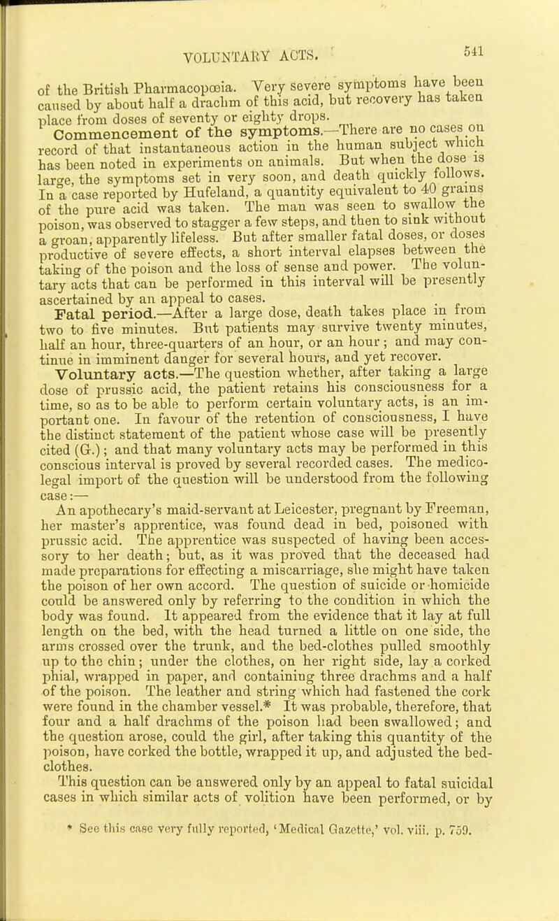 of the British Pharmacopoeia. Very severe symptoms have been caused by about half a drachm of this acid, but recovery has takeu place from doses of seventy or eighty drops. Commencement of the symptoms.—There are no cases oii record of that instantaneous action in the human sub3ect whicu has been noted in experiments on animals. But when the dose is larce, the symptoms set in very soon, and death quickly follows. In a case reported by Hufelaud, a quantity equivalent to 40 grains of the pure acid was taken. The man was seen to swallow the poison, was observed to stagger a few steps, and then to sink without a groan, apparently lifeless. But after smaller fatal doses, or doses productive of severe effects, a short interval elapses between the takino- of the poison and the loss of sense and power. The volun- tary acts that can be performed in this interval will be presently ascertained by an appeal to cases. Fatal period.—After a large dose, death takes place in from two to five minutes. But patients may survive twenty minutes, half an hour, three-quarters of an hour, or an hour; and may con- tinue in imminent danger for several hours, and yet recover. Voluntary acts.—-The question whether, after taking a large dose of prussic acid, the patient retains his consciousness for a time, so as to be able to perform certain voluntary acts, is an im- portant one. In favour of the retention of consciousness, I have the distinct statement of the patient whose case will be presently cited (Gr.); and that many voluntary acts may be performed in this conscious interval is proved by several recorded cases. The medico- legal import of the question will be understood from the following case:— An apothecary's maid-servant at Leicester, pregnant by Freeman, her master's apprentice, was found dead in bed, poisoned with prussic acid. The apprentice was suspected of having been acces- sory to her death; but, as it was proved that the deceased had made preparations for effecting a miscarriage, she might have taken the poison of her own accord. The question of suicide or homicide could be answered only by referring to the condition in which the body was found. It appeared from the evidence that it lay at full length on the bed, with the head turned a little on one side, the arms crossed over the trunk, and the bed-clothes pulled smoothly up to the chin; under the clothes, on her right side, lay a corked phial, wrapped in paper, and containing three drachms and a half of the poison. The leather and string which had fastened the cork were found in the chamber vessel.* It was probable, therefore, that four and a half drachms of the x^oison had been swallowed; and the question arose, could the girl, after taking this quantity of the poison, have corked the bottle, wrapped it up, and adjusted the bed- clothes. This question can be answered only by an appeal to fatal suicidal cases in which similar acts of volition have been performed, or by ♦ Seo this case very fully reported, 'Medical Gazette,' vol. viii. p. 759.