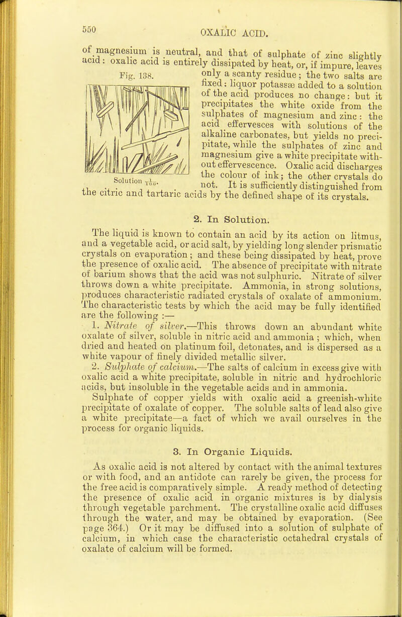 of magnesium is neutral and that of sulphate of zinc slightly acid : oxalic acid is entirely dissipated by heat, or, if impure, leaves only a scanty residue ; the two salts are lixed: liquor potassaj added to a solution of the acid produces no change: but it precipitates the white oxide from the sulphates of magnesium and zinc : the acid efPervesces with solutions of the alkaline carbonates, but yields no preci- pitate, while the sulphates of zinc and magnesium give a white precipitate with- out effervescence. Oxalic acid discharges Soi„,io„ _^ colour of ink; the other crvstals do ... ,. uot. It is sufficiently distinguished from the citric and tartaric acids by the defined shape of its crystals. 2. In Solution. The liquid is known to contain an acid by its action on litmus, and a vegetable acid, or acid salt, by yielding long slender prismatic crystals on evaporation ; and these being dissipated by heat, prove the presence of oxalic acid. The absence of precipitate with nitrate of barium shows that the acid was not sulphuric. Nitrate of silver throws down a white precipitate. Ammonia, in strong solutions, produces characteristic radiated crystals of oxalate of ammonium. Tho characteristic tests by which the acid may be fully identified are the following :— 1. Nitrate of silver.—This throws down an abundant white oxalate of silver, soluble in nitric acid and ammonia ; which, when dried and heated on platinum foil, detonates, and is dispersed as a white vapour of finely divided metallic silver. •2._ Sulphate of calcium.—The salts of calcium in excess give with oxalic acid a white precipitate, soluble in nitric and hydrochloric acids, but insoluble in the vegetable acids and in ammonia. Sulphate of copper yields with oxalic acid a greenish-white precipitate of oxalate of copper. The soluble salts of lead also give a white precipitate—a fact of which we avail ourselves in the process for organic liquids. 3. In Organic Liquids. As oxalic acid is not altered by contact with the animal textures or with food, and an antidote can rarely be given, the process for the free acid is comparatively simple. A ready method of detecting the presence of oxalic acid in organic mixtures is by dialysis throiigh vegetable parchment. The crystalline oxalic acid diffuses through the water, and may be obtained by evaporation. (See page 364.) Or it may be diffused into a solution of sulphate of calcium, in which case the characteristic octahedral crystals of oxalate of calcium will be formed.