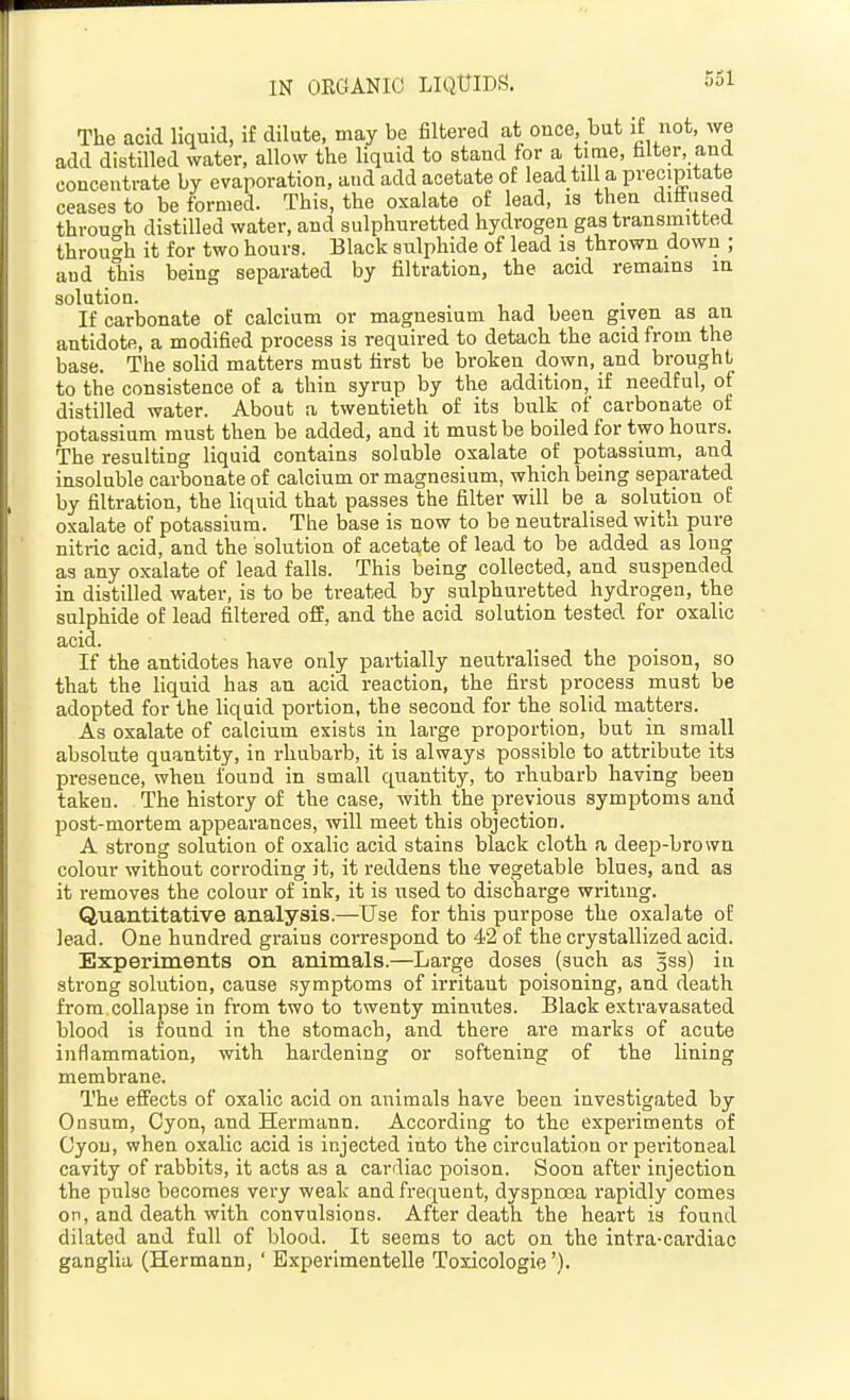 IN ORGANIC LIQUIDS. The acid liquid, if dilute, may be filtered at once, but if not, we add distilled water, allow the liquid to stand for a time, filter, and concentrate by evaporation, and add acetate of lead till a precipitate ceases to be formed. This, the oxalate of lead, is then diffused throuo'h distilled water, and sulphuretted hydrogen gas transmitted through it for two hours. Black giilphide of lead is thrown down ; and this being separated by filtration, the acid remains in solution. If carbonate of calcium or magnesium had been given as an antidote, a modified process is required to detach the acid from the base. The solid matters must first be broken down, and brought to the consistence of a thin syrup by the addition, if needful, of distilled water. About a twentieth of its bulk of carbonate of potassium must then be added, and it must be boiled for two hours. The resulting liquid contains soluble oxalate of potassium, and insoluble carbonate of calcium or magnesium, which being separated by filtration, the liquid that passes the filter will be a solution of oxalate of potassium. The base is now to be neutralised with pure nitric acid, and the solution of acetate of lead to be added as long as any oxalate of lead falls. This being collected, and suspended in distilled water, is to be treated by sulphuretted hydrogen, the sulphide of lead filtered off, and the acid solution tested for oxalic acid. If the antidotes have only partially neutralised the poison, so that the liquid has an acid reaction, the first process must be adopted for the liquid portion, the second for the solid matters. As oxalate of calcium exists in large proportion, but in small absolute quantity, in rhubarb, it is always possible to attribute its presence, when found in small quantity, to rhubarb having been taken. The history of the case, with the previous symptoms and post-mortem appearances, will meet this objection. A strong solution of oxalic acid stains black cloth a deep-brown colour without corroding it, it reddens the vegetable blues, and as it removes the colour of ink, it is used to discharge writing. Quantitative analysis.—Use for this purpose the oxalate of lead. One hundred grains correspond to 42 of the crystallized acid. Experiments on animals.—Large doses (such as 3ss) in strong solution, cause symptoms of irritant poisoning, and death from collapse in from two to twenty minutes. Black extravasated blood is found in the stomach, and there are marks of acute inflammation, with hardening or softening of the lining membrane. The effects of oxalic acid on animals have been investigated by Onsum, Cyon, and Hermann. According to the experiments of Gyou, when oxalic acid is injected into the circulation or peritoneal cavity of rabbits, it acts as a cardiac poison. Soon after injection the pulse becomes very weak and frequent, dyspnosa rapidly comes on, and death with convulsions. After death the heart is found dilated and full of blood. It seems to act on the intra-cardiac ganglia (Hermann, ' Experimentelle Toxicologie').