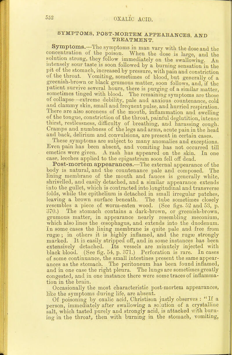 SYMPTOMS, POST-MORTEM APPEARANCES, AND TREATMENT. Symptoms.—The symptoms iu man vary with the dose and the concentration of the poison. When the dose is large, and the solntion strong, they follow immediately on the swallowing. An intensely sour taste is soon followed by a burning sensation°in the pit of the stomach, increased by pressure, with pain and constriction of the throat. Vomiting, sometimes of blood, but generally of a greenish-brovvn or black grumous matter, soon follows, and, if the patient survive several hours, there is purging of a similar matter, sometimes tinged with blood. The remaining symptoms are those of collapse -extreme debility, pale and anxious countenance, cold and clammy skin, small and frequent pulse, and hurried respiration. There are also soreness of the mouth, inflammation and swelling of the tongue, constrictiou of the throat, painful deglutition, intense thirst, restlessness, difficulty of breathing, and harassing cough. Cramps and numbness of the legs and arms, acute pain iu the head and back, delirium and convulsions, are present in certain cases. These symptoms are subject to many anomalies and exceptions. Even pain has been absent, and vomiting has not occurred till emetics were given. A rash has appeared on the skin. In one case, leeches applied to the epigastrium soon fell off dead. Post-mortem appearances.—The external appeai-ance of the body is natural, and the countenance pale and composed. The lining membrane of the mouth and fauces is generally white, shrivelled, and easily detached, and a similar appearance extends into the gullet, which is contracted into longitudinal and transverse folds, while the epithelium is detached in small irregular patches, leaving a brown surface beneath. The tube sometimes closely resembles a piece of worm-eaten wood. (See figs. 52 and 53, p. 370.) The stomach contains a dark-brown, or greenish-brown, grumous matter, in appearance nearly resembling meconium, which also lines the oesophagus, and extends into the duodenum. In some cases the lining membrane is quite pale and free from rugte ; in others it is highly inflamed, and the rugaj strongly marked. It is easily stripped off, and in some instances has been extensively detached. Its vessels are minutely injected with black blood. (See fig. 54, p. 371.) Perforation is rare. In cases of some continuance, the small intestines present the same appear- ances as the stomach. The peritoneum has been found inflamed, and in one case the right pleura. The lungs are sometimes greatly congested, and in one instance there were some traces of inflamma- tion in the brain. Occasionally the most characteristic post-mortem appearances, like the symptoms diiring life, are absent. Of poisoning by oxalic acid, Ohristison justly observes : IE a person, immediately after swallowing a solation of a crystalline salt, which tasted purely and strongly acid, is attacked with bnru- ing in the throat, then with burning in the stomach, vomiting,