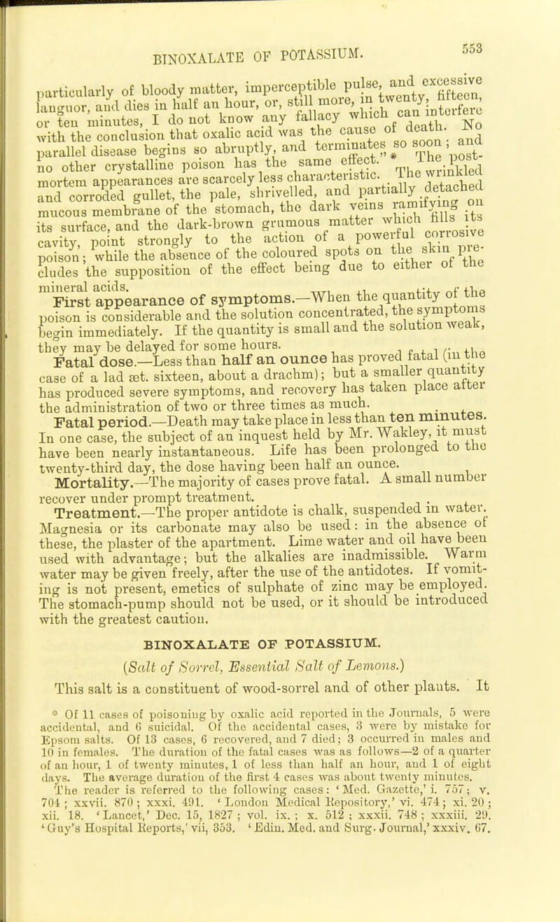 particularly of bloody matter, imperceptible pulse, and excessive Ctuor^^ll dies in an hour, or, ^tiU -ore m twenty^^fa^^^^^^^^^^ or ten minntes, I do not know any fallacy ^^l'^^ .^^^X'^^o with the conclnsion that oxalic acid was the canso of death, ^o parallel disease begins so abruptly and ^'post- no other crystalline poison has the same effect. * ^^e po^^^^^ mortem appearances are scarcely less c^^vactenstic. The wimlded and corroded gullet, the pale, shrivelled, and partially detacbea mucous membLe of the ^stomach, the dark veins ramxf^^g ou its surface, and the dark-brown g'-'^.'^°^^%'^^er wh ch hi s cavity, point strongly to the action of a power ul corrosive poison ; while the absence of the coloured spots on the ^kin pie- Sudes the supposition of the effect being due to either of the mineral acids. , ,•, (■ First appearance of symptoms.-When the quantity o the poison is considerable and the solution concentrated, the symptonis begin immediately. If the quantity is small and the solution wealr, they may be delayed for some hours. i n 4. i /•„ f Fatal dose.—Less than half an ounce has proved fatal (in the case of a lad set. sixteen, about a drachm); but a smaller quantity has produced severe symptoms, and recovery has taken place atcei the administration of two or three times as much. _ Fatal period.—Death may take place in less than ten minmes. In one case, the subject of an inquest held by Mr. Wakley, it must have been nearly instantaneous. Life has been prolonged to tne twenty-third day, the dose having been half an ounce. Mortality.—The majority of cases prove fatal. A small number recover under prompt treatment. Treatment.—The proper antidote is chalk, suspended in water. Ma<?nesia or its carbonate may also be used: in the absence ot these, the plaster of the apartment. Lime water and oil have been used with advantage; but the alkalies are inadmissible. Warm water may be given freely, after the use of the antidotes. If vomit- ing is not present, emetics of sulphate of zinc may be employed. The stomach-pump should not be used, or it should be introduced with the greatest caution. BINOXALATE OP POTASSIUM. (Scdt of Sorrel, Essential Salt of Lemons.) This salt is a constituent of wood-sorrel and of other plants. It * Of 11 cases of poisoning by oxalic acid reported in tlie Journals, 5 were accidental, and G suicidal. Of the accidental cases, 3 were by mistake for Epsom salts. Of 13 cases, G recovered, and 7 died; 3 occurred in males and 10 in females. The duration of the fatal cases was as follows—2 of a quarter of an hour, 1 of twenty minutes, 1 of less than half an hour, and 1 of eight days. The average duration of the first 4 cases was about twenty minutes. I'he reader is referred to the following cases: 'Med. Gazette,'!. 757; v. 701; xxvii. 870; xxxi. 491. 'London Medical depository,'vi. 474; xi. 20 ; xii. 18. 'L.ancet,' Dec. 1.5, 1827; vol. ix. ; x. 512 ; x.xxii. 748; xxxiii. 2!). ' Guy's Hospital Hepoi'ts,' vii, 353. ' Ediu. Med, and Surg. Journal,' xxxiv. 07.