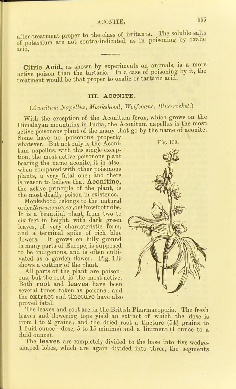 after-treatment proper to the class of irritants. The soluble salts of potassium are not contra-indicated, as m poisoning by oxalic acid. Citric Acid, as shown by experiments on animals, is a more active poison than the tartaric. In a case of poisoning by it, the treatment would be that proper to oxalic or tartaric acid. III. ACONITE. (Aconitum Napellm, Monlcsliood, Wolfsbane, Blue-rochet.) With the exception of the Aconitum ferox, which grows on the Himalayan mountains in India, the Aconitum napellus is the most active poisonous plant of the many that go by the name of aconite. Some have no poisonous property whatever. But not only is the Aconi- Fig. 139. tum napellus, with this single excep- tion, the most active poisonous plant bearing the name aconite, it is also, when compared with other poisonous plants, a very fatal one; and there is reason to believe that Aconitine, the active principle of the plant, is the most deadly poison in existence. Monkshood belongs to the natural oi-deriiomi«ci(?acece,or Crowfoot tribe. It is a beautiful plant, from two to six feet in height, with dark green leaves, of very characteristic form, and a terminal si^ike of rich blue Howers. It grows on hilly ground in many parts of Europe, is supposed to be indigenous, and is often culti- vated as a garden flower. Fig. 139 shows a cutting of the plant. All parts of the plant are poison- ous, but the root is the most active. Both root and leaves have been several times taken as poisons; and the extract and tincture have also proved fatal. The leaves and root are in the British Pharmacopoeia. The fresh leaves and flowering tops yield an extract of which the dose is from 1 to 2 grains; and the dried root a tincture (54| grains to 1 fluid ounce—dose, 5 to 1.5 minims) and a liniment (1 ounce to a fluid ounce). The leaves are completely divided to the base into five wedge- shaped lobes, which are again divided into three, the segments