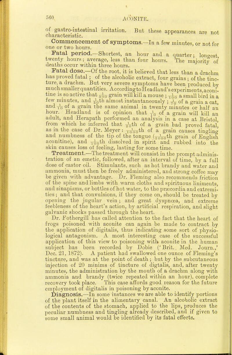 of gastro-intestinal irritation. But tliese appearances are not characteristic. Commencement of symptoms.—In a few minutes, or not for one or two hours. Fatal period.—Shortest, an hour and a quarter; lontrest twenty hours; average, less than four hours. The maiority of deaths occur within three hours. Fatal dose.—Of the root, it is believed that less than a drachm has proved fatal; of the alcoholic extract, four grains ; of the tinc- ture, a drachm. But very severe symptoms have been produced by much smaller quantities. AccordingtoHeadland'sexperimeDts,aconi- tme is so active that grain wiUkill a mouse ; a small bird in a tew minutes, and -^th almost instantaneously ; oi a. graiu a cat, and 1^ of a grain the same animal in twenty minutes or half an hour. Headland is of opinion that of a grain will kill an adult, and Herapath performed an analysis in a case at Bristol from which he inferred that ^th. of a grain bad proved fatal' as in the case of Dr. Meyer: 7^00*^1 oi a grain causes tingling and numbness of the tip of the tongue (^^ooth grain of English aconitine), and -j^th dissolved in spirit and rubbed into the skin causes loss of feeling, lasting for some time. Treatment.—The treatment will consist in the prompt adminis- tration of an emetic, followed, after an interval of time, by a full dose of castor oil. Stimulants, such as hot brandy and water and ammonia, must then be freely administered, and strong coffee may be given with advantage. Dr. Fleming also recommends friction of the spine and limbs with warm cloths and spirituous liniments, and sinapisms, or bottles of hot water, to the prascordia and extremi- ties ; and that convulsions, if they come on, should be treated by opening the jugular vein ; and great dyspnoea, and extreme feebleness of the heart's action, by artiticial respiration, and slight galvanic shocks passed through the heart. Dr. Fothergill has called attention to the fact that the heart of frogs poisoned with aconite can again be made to contract by the application of digitalis, thus indicating some sort of physio- logical antagonism. A most interesting case of the successful application of this view to poisoning with aconite in the human subject has been recorded by Dobie (' Brit.. Med. Journ.,' Dec. 21, 1872). A patient had swallowed one ounce of Fleming's tincture, and was at the point of death ; but by the subcutaneous injection of 20 minims of tincture of digtalis, and, after twenty minutes, the administration by the mouth of a drachm along with ammonia and brandy (twice repeated within an hour), complete recovery took place. This case affords good reason for the future employment of digitalis in poisoning by aconite. Diagnosis.—In some instances we are able to identify portions of the plant itself in the alimentaiy canal. An alcoholic extract of the contents of the stomach, applied to the lips, produces the peculiar numbness and tingling already described, and if given to some small animal would be identified by its fatal effects.