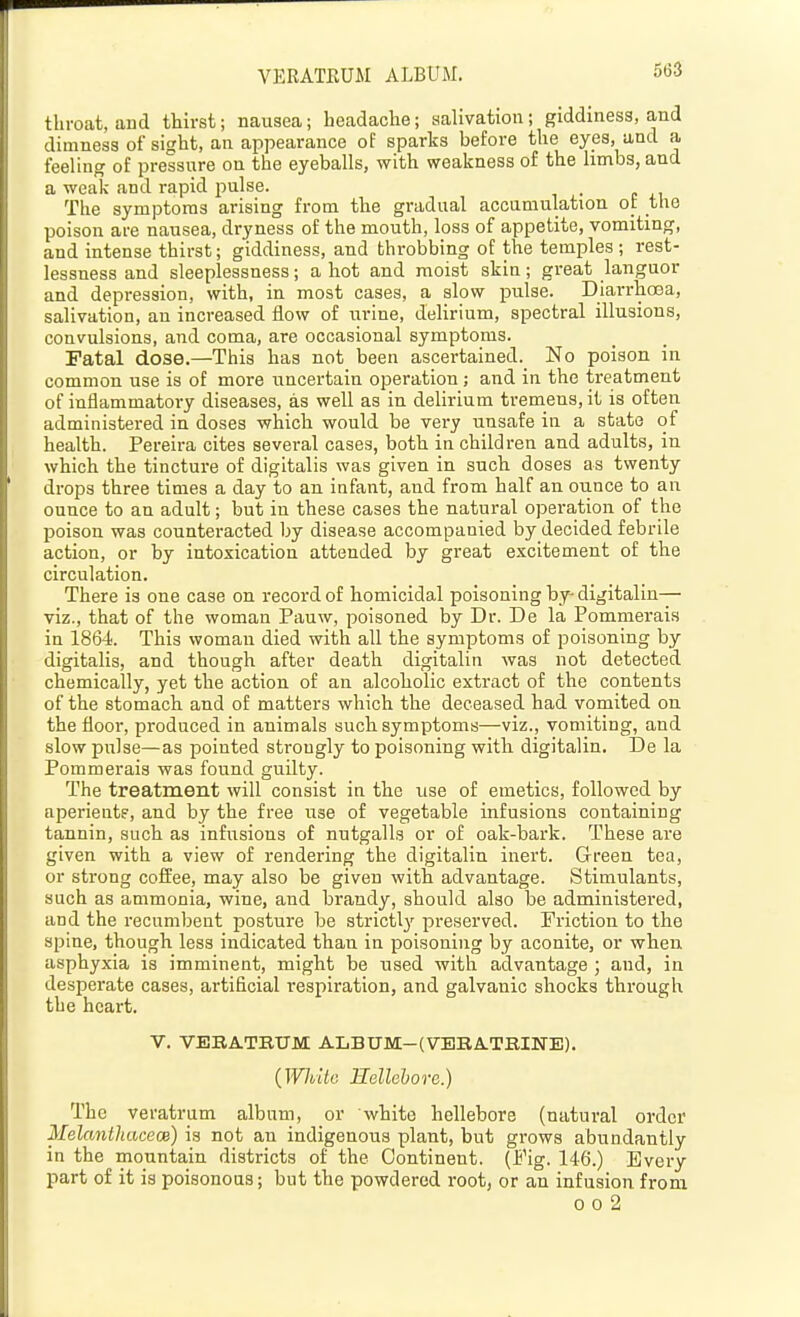 throat, and thirst; nausea; headache; salivation; giddiness, and dimness of sight, an appearance of sparks before the eyes, and a feeling of pressure on the eyeballs, with weakness of the limbs, and a weak and rapid pulse. The symptoms arising from the gradual accumulation ot the poison are nausea, dryness of the mouth, loss of appetite, vomiting, and Intense thirst; giddiness, and throbbing of the temples ; rest- lessness and sleeplessness; a hot and moist skin; great languor and depression, with, in most cases, a slow jjulse. Diarrhosa, salivation, an Increased flow of urine, delirium, spectral illusions, convulsions, and coma, are occasional symptoms. Fatal dose.—This has not been ascertained. No poison in common use Is of more uncertain operation; and In the treatment of inflammatory diseases, as well as In delirium tremens, it is often administered In doses which would be very unsafe In a state of health. Pereira cites several cases, both in children and adults, in which the tincture of digitalis was given in such doses as twenty drops three times a day to an infant, aud from half an ounce to an ounce to an adult; but in these cases the natural operation of the poison was counteracted by disease accompanied by decided febrile action, or by Intoxication attended by great excitement of the circulation. There is one case on record of homicidal poisoning by-dlgltalin— viz., that of the woman Pauw, poisoned by Dr. De la Pommei-als In 1864. This woman died with all the symptoms of poisoning by digitalis, and though after death digltalin was not detected chemically, yet the action of an alcoholic extract of the contents of the stomach and of matters which the deceased had vomited on the floor, produced In animals such symptoms—viz., vomiting, and slow pulse—as pointed strongly to poisoning with digitalin. De la Pommerals was found guilty. The treatment will consist in the use of emetics, followed by aperient?, and by the free use of vegetable Infusions containing tannin, such as Infusions of nutgalls or of oak-bark. These are given with a view of rendering the digitalin Inert. Green tea, or strong coffee, may also be given with advantage. Stimulants, such as ammonia, wine, aud brandy, should also be administered, and the recumbent posture be strictly preserved. Friction to the spine, though less indicated than In poisoning by aconite, or when asphyxia Is imminent, might be used with advantage ; and, in desperate cases, artificial respiration, and galvanic shocks through the heart. V. VEBATRUM ALBUM-(VBRA.TBINE). {While Hellehorc.) The veratrum album, or white hellebore (natural order Melantliacece) Is not an indigenous plant, but grows abundantly in the mountain districts of the Continent. (Fig. 146.) Every part of it Is poisonous; but the powdered root, or an infusion from 0 0 2