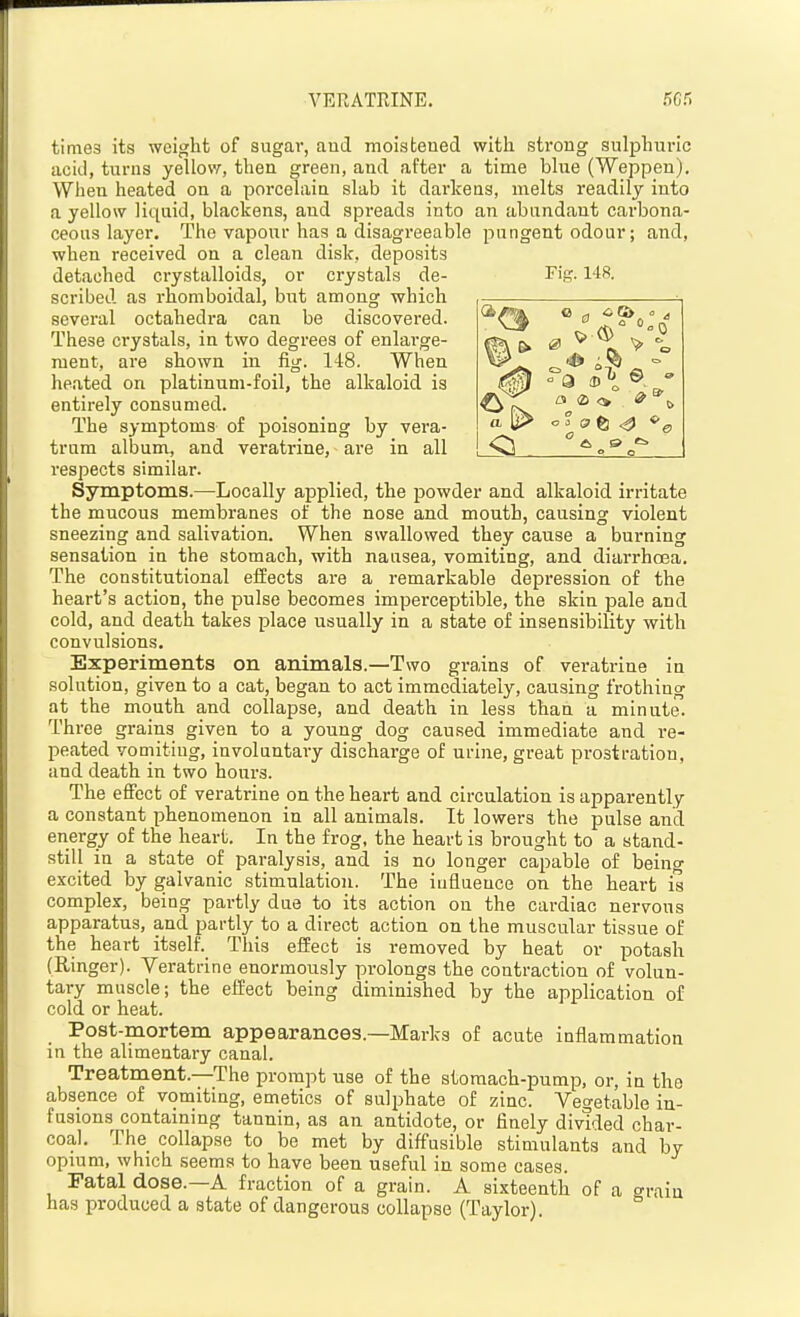 VERATRINE. 66S times its weight of sugar, aud moistened with strong sulphuric acid, turns yellow, then green, and after a time bhie (Weppen). When heated on a porcehiin slab it dai'kens, melts readily into a yellow liquid, blackens, and spreads into an abandant carbona- ceous layer. The vapour has a disagreeable pungent odour; and, when received on a clean disk, deposits detached crystalloids, or crystals de- Tig. 148. scribed as rhomboidal, but among which several octahedra can be discovered. These crystals, in two degrees of enlarge- ment, are shown in fig. 148. When heated on platinum-foil, the alkaloid is entirely consumed. The symptoms of poisoning by vera- trum album, and veratrine, are in all respects similar. Symptoms.—-Locally applied, the powder and alkaloid irritate the mucous membranes of the nose and mouth, causing violent sneezing and salivation. When swallowed they cause a burning sensation in the stomach, with nausea, vomiting, and diarrhoea. The constitutional effects are a remarkable depression of the heart's action, the pulse becomes imperceptible, the skin pale and cold, and death takes place usually in a state of insensibility with convulsions. Experiments on animals.—Two grains of veratrine in solution, given to a cat, began to act immediately, causing frothing at the mouth and collapse, and death in less than a minute. Three grains given to a young dog caused immediate and re- peated vomitiug, involuntary discharge of urine, great prostration, and death in two hours. The effect of veratrine on the heart and circulation is apparently a constant phenomenon in all animals. It lowers the pulse and energy of the heart. In the frog, the heart is brought to a stand- still in a state of paralysis, and is no longer capable of being excited by galvanic stimulation. The iuflueuce on the heart is complex, being partly due to its action on the cardiac nervous apparatus, and partly to a direct action on the muscular tissue of the heart itself. This effect is removed by heat or potash (Ringer). Veratrine enormously prolongs the contraction of volun- tary muscle; the effect being diminished by the application of cold or heat. Post-mortem appearances.—Marks of acute inflammation in the alimentary canal. Treatment.—The prompt use of the stomach-pump, or, in the absence of vomiting, emetics of suljAate of zinc. Vegetable in- fusions containing tannin, as an antidote, or finely divided char- coal. The collapse to be met by diffusible stimulants and by opmm, which seems to have been useful in some cases. Fatal dose.—A fraction of a grain. A sixteenth of a grain has produced a state of dangerous collapse (Taylor).  o 0, 9 e.