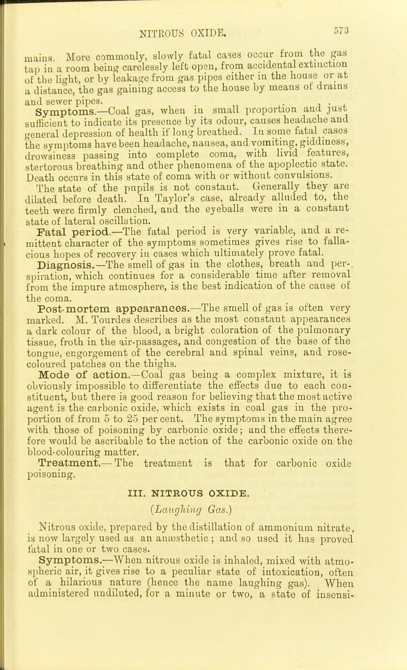 NITROUS OXIDE. miiius More commonly, slowly fattil cases occur from the gas tap ill a room being carelessly left open, from accidental extinction of the lio-ht, or by leakage from gas pipes either in the house or at a distance, the gas gaining access to the house by means of drains and sewer pipes. j • i. Symptoms—Goal gas, when in small proportion and just sufficient to indicate its presence by its odour, causes headache and general depression of health if long breathed. In some fatal cases the symptoms have been headache, nausea, and vomiting, giddiness, drowsiness passing into complete coma, with livid features, stertorous breathing and other phenomena of the apoplectic state. Death occurs in this state of coma with or without convulsions. The state of the pupils is not constant. G-enerally they are dilated before death. In Taylor's case, already alluded to, the teeth were firmly clenched, and the eyeballs were in a constant state of lateral oscillation. Fatal period.—The fatal period is very variable, and a re- mittent character of the symptoms sometimes gives rise to falla- cious hopes of recovery in cases which ultimately prove fatal. Diagnosis.—The smell of gas in the clothes, breath and per-, spiration, which continues for a considerable time after removal from the impure atmosphei-e, is the best indication of the cause of the coma. Post-mortem appearances.—The smell of gas is often very marked. M. Tourdes describes as the most constant appearances a dark colour of the blood, a bright coloration of the pulmonary tissue, froth in the air-passages, and congestion of the base of the tongue, engorgement of the cerebral and spinal veins, and rose- coloured patches on the thighs. Mode of action.—Coal gas being a complex mixture, it is obviously impossible to differentiate the effects due to each con- stituent, but there is good reason for believing that the most active agent is the carbonic oxide, which exists in coal gas in the pro- portion of from 5 to 2-5 per cent. The symptoms in the main agree with those of poisoning by carbonic oxide; and the effects there- fore would be ascribable to the action of the carbonic oxide on the blood-colouring matter. Treatment,— The treatment is that for carbonic oxide poisoning. III. NITROUS OXIDE. {Laugldng Gas.) Nitrous oxide, prepared by the distillation of ammonium nitrate, is now largely used as an anoasthetic ; and so used it has proved fatal in one or two cases. Symptoms.—When nitrous oxide is inhaled, mixed with atmo- spheric air, it gives rise to a peculiar state of intoxication, often of a hilarious nature (hence the name laughing gas). When administered undiluted, for a minute or two, a state of insonsi-