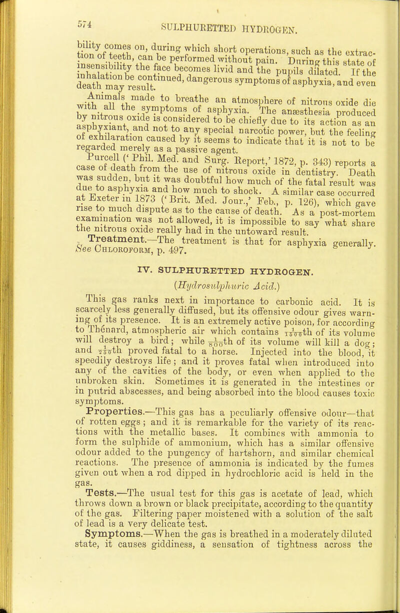 ^'^ SULPHURETTEJJ HYD]10GKN. tiS/tTfS ^.'.'^r''^ which short operations, such as the extrac- irensibilit^thP f«LPr'^°''*^/^*^^ P^^'^- this state of insensibility the face becomes livid and the pui.ils dilated If thp with^'Swh^f' atmosphere of nitrous oxide die hv niW^^-f^P*'?.^^'^^/^^^- The anesthesia produced lllvl^Z f ^^dered to be chiefly due to its action as an orPvb^l.r.V ° aVZ ''ti^ Po^«'-' but the feeling ot exhilaration caused by it seems to indicate that it is not to be regarded merely as a passive agent. r^fp^oTiiilf f ^1^- ^^ S/'-?- l^eP«^-t'' 1872, p. 343) reports a case of death from the use of nitrous oxide in dentistry. Death was sudden, but it was doubtful how mucli of the fatal /esult was due to asphyxia and how much to shock. A similar case occurred at Exeter in 1873 ' Bnt. Med. Jour.,' Feb., p. 126), which gave rise to much dispute as to the cause of death. As a post-mortem examination was not allowed, it is impossible to say what share tlie nitrous oxide really had in the untoward result. Treatment.—The treatment is that for asphyxia generally. iSee CHLOROFoaM, p. 497. l j s> j IV. SULPHURETTED HYDROGEN. {Sydrosulphuric Acid.) This gas ranks next in importance to carbonic acid. It is scarcely less generally diffused, but its offensive odour gives warn- ^°^rnu*'^*^^ presence. It is an extremely active poison, for according to Thenard, atmospheric air which contains lowth of its volume will destroy a bird; while -^^^ih. of its volume will kill a dog; and ifixrth proved fatal to a horse. Injected into the blood,°it speedily destroys life ; and it proves fatal when introduced into any of the cavities of the body, or even when applied to tlie unbroken skin. Sometimes it is generated in the intestines or in putrid abscesses, and being absorbed into the blood causes toxic symptoms. Properties.—This gas has a peculiarly offensive odour—that of rotten eggs ; and it is remarkable for the variety of its reac- tions with the metallic bases. It combines with ammonia to form the sulphide of ammonium, which has a similar offensive odour added to the pungency of hartshorn, and similar chemical reactions. The presence of ammonia is indicated by the fumes given out when a rod dipped in hydrochloric acid is held in the gas. Tests.—The usual test for this gas is acetate of lead, which throws down a brown or black precipitate, according to the quantity of the gas. Filtering paper moistened with a solution of the salt of lead is a very delicate test. Symptoms.—When the gas is breathed in a moderately diluted state, it causes giddiness, a sensation of tightness across the