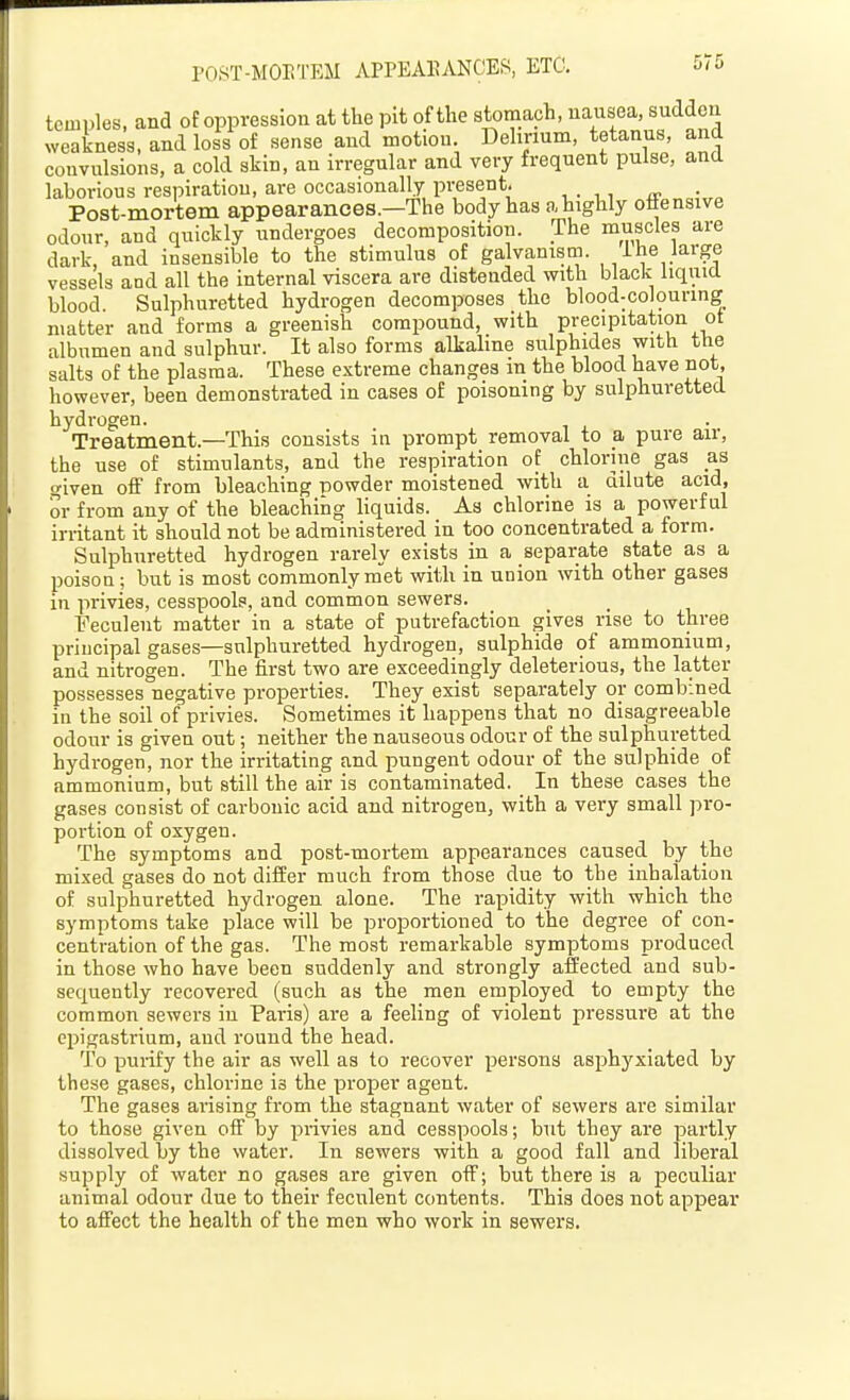 P08T-M0I!TEM APPEARANCES, ETC. 5<5 temples, and of oppression at the pit of the storaaph, nausea, sudden weakness, and loss of sense and motion. Delirium, tetanus, and convulsions, a cold skin, an irregular and very frequent pulse, and laborious respiration, are occasionally present. Post-mortem appearances.—The body has ahighly ottensive odour, and quickly undergoes decomposition. The muscles are dark, and insensible to the stimulus of galvanism. 1 he large vessels and all the internal viscera are distended with black liqiuU blood Sulphuretted hydrogen decomposes the blood-colouring matter and forms a greenish compound, with precipitation ot albumen and sulphur. It also forms alkaline sulphides with the salts of the plasma. These extreme changes m the blood have not, however, been demonstrated in cases of poisoning by sulphuretted hydrogen. Treatment.—This consists in prompt removal to a pure air, the use of stimulants, and the respiration of chlorine gas as o-iven off from bleaching powder moistened with a dilute acid, or from any of the bleaching liquids. As chlorine is a powerful irritant it should not be administered in too concentrated a form. Sulphuretted hydrogen rarely exists in a separate state as a poison; but is most commonly m'et with in union with other gases in privies, cesspools, and common sewers. Feculent matter in a state of putrefaction gives rise to three principal gases—sulphuretted hydrogen, sulphide of ammonium, and nitrogen. The first two are exceedingly deleterious, the latter possesses negative properties. They exist separately or combined in the soil of privies. Sometimes it happens that no disagreeable odour is given out; neither the nauseous odour of the sulphuretted hydrogen, nor the irritating and pungent odour of the sulphide of ammonium, but still the air is contaminated. In these cases the gases consist of carbonic acid and nitrogen, with a very small pro- portion of oxygen. The symptoms and post-mortem appearances caused by the mixed gases do not differ much from those due to the inhalation of sulphuretted hydrogen alone. The rapidity with which the symptoms take place will be proportioned to the degree of con- centration of the gas. The most remarkable symptoms produced in those who have been suddenly and strongly affected and sub- sequently recovered (such as the men employed to empty the common sewers in Paris) are a feeling of violent pressure at the epigastrium, and round the head. To purify the air as well as to recover persons asphyxiated by these gases, chlorine is the proper agent. The gases arising from the stagnant water of sewers are similar to those given off by i^rivies and cesspools; but they are partly dissolved by the water. In sewers with a good fall and liberal supply of water no gases are given off; but there is a peculiar animal odour due to their feculent contents. This does not appear to affect the health of the men who work in sewers.