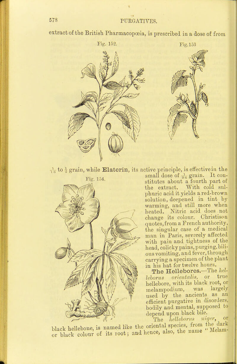 1 578 PURGATIVES. extract of the British Pharmacopcsia, is prescribed in a dose of from rig. 152. Fig. 153 Vtv ^0 2 gi'a^i'i) while Elaterin, its active principle, is effectiveiii the small dose of grain. It con- stitutes about a fourth part of the extract. With cold sul- phui-ic acid it yields a red-brown solution, deepened in tint by warming, and still more when heated. Nitric acid does not change its colour. Ghristison quotes,from a French authority, the singular case of a medical man in Paris, severely affected with pain and tightness of the head, colicky pains, purging, bili- ous vomiting, and fever, through carrying a specimen of the plant in his hat for twelve hours. The Hellebores.—The hel- lehorus orientalis, or true hellebore, with its black root, or melampodium, was largely used by the ancients as an efficient purgative in disorders, bodily and mental, supposed to depend upon black bile. The helhbonis Die/or, or black helleboue, is named like oriental species, from tlie dark or black coloiir of its root; and hence, also, the name