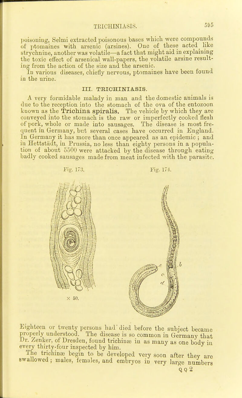 TllICIIINIASIS. ])oisouiug, Selml extracted poisonous bases which were compounds of ptomaines with arsenic (arsines). One of these acted _ like strychnine, another was volatile—a fact that might aid in explaining the toxic effect of arsenical wall-papers, the volatile arsine result- ing from the action of the size and the arsenic. In various diseases, chiefly nervous, ptomaines have been found in the urine. III. TBICHINIA.SIS. A very formidable malady in man and the domestic animals is due to the reception into the stomach of the ova of the entozoon known as the Trichina spiralis. The vehicle by which they ai'e conveyed into the stomach is the raw or imperfectly cooked flesh of pork, whole or made into sausages. The disease is most fre- c[uent in Germany, but several cases have occun-ed in England. In Germany it has more than once appeared as an epidemic ; and in Hettstiidt, in Prussia, no less than eighty persons in a popula- tion of about 5500 were attacked by the disease through eating badly cooked sausages made from meat infected with the parasite. Fig. 170. Fig. 17J. Eighteen or twenty persons had'died before the subject became properly understood. The disease is so common in Germany that Dr. Zenker, of Dresden, found trichinas in as many as one body in every thirty-four inspected by him. The trichinae begin to be developed very soon after they are swallowed; males, females, and embryos in very large numbers QQ 2