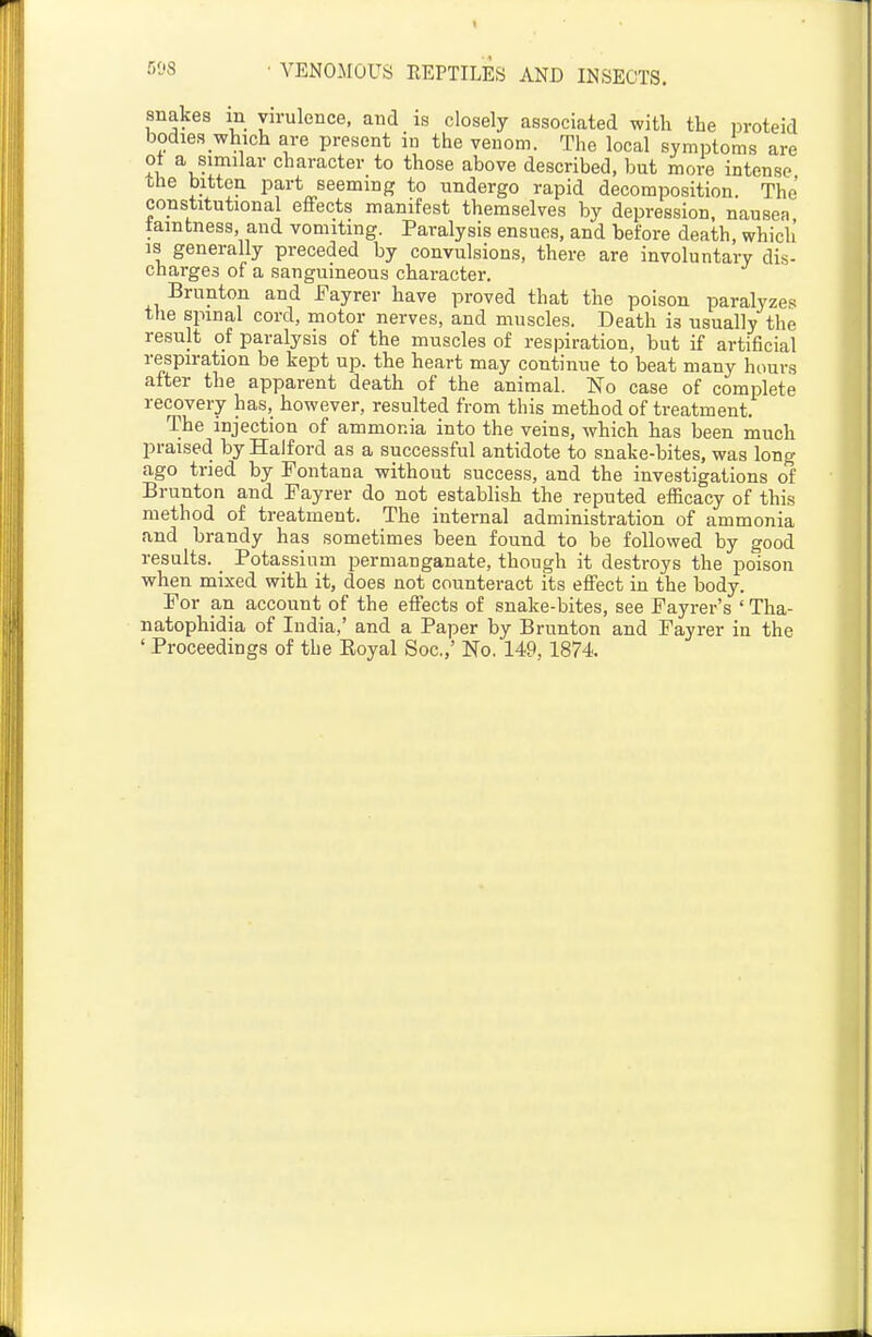 snakes in virulence, and is closely associated with the proteid bodies which are present in the venom. The local symptoms are ot a similar character to those above described, but more intense the bitten part seeming to undergo rapid decomposition. The constitutional effects manifest themselves by depression, nausea tamtness, and vomiting. Paralysis ensues, and before death, which' IS generally preceded by convulsions, there are involuntary dis- charges of a sanguineous character. Brunton and Fayrer have proved that the poison paralyzes the spinal cord, motor nerves, and muscles. Death is usually the result of paralysis of the muscles of respiration, but if artificial respiration be kept up. the heart may continue to beat many hours after the apparent death of the animal. No case of complete recovery has, however, resulted from this method of treatment. The injection of ammonia into the veins, which has been much praised by Halford as a successful antidote to snake-bites, was long ago tried by Fontana without success, and the investigations of Brunton and Fayrer do not establish the reputed efficacy of this method of treatment. The internal administration of ammonia and brandy has sometimes been found to be followed by good results. _ Potassium permanganate, though it destroys the poison when mixed with it, does not counteract its effect in the iDody. For an account of the effects of snake-bites, see Fayrer's ' Tha- natophidia of India,' and a Paper by Brunton and Fayrer in the ' Proceedings of the Royal Soc.,' No. 149,1874