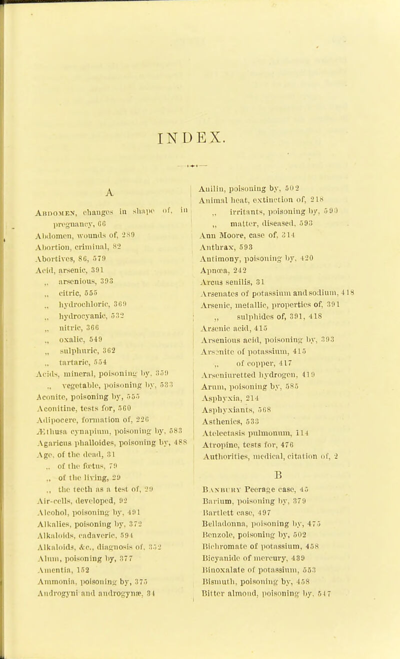 INDEX. A Abdomen, lOiaugos in sluiiic nf. jircgimnry, GO Aliilomon, wounils of, ^so Aliortioii, criiiiiuiil, H2 Abortives, 8G, 579 Ai'iil, arsenic, 391 iirsonious, 393 cilric, 555 ., hydrochloric, 309 ., hydrocyanic, 533 ., nitric, 3GG oxalic, 549 „ sulphnric, 362 tai'taric, 554 Acii^, mineral, poisonini;' liy. 359 vegetable, poisoning l)y, 53:! Aconite, poisoning by, 555 Aconitine, tests for, 5G0 Adipocere, foniiation o/, 22fi j-Eliiusa cynapimu, poisoning- by, 583 Agarlcns pballoides, poisoning by, 488 Ago, of the dead, 31 .. ot the foctns, 79 ., of tlic living, 29 ,, the teeth as a test of, 29 Air-cells, developed, 92 Alcohol, jioisoning by, 491 Alkalies, poisoning by. 372 Alkaliiids, cadnveric. 594 Alkaloid?, i^c, diagnosis of. 352 .\lnni, poisoning by, 37 7 .\nientia, 152 Ammonia, imisoning by, 375 Androgyni and androgynse, 31 Auiliu, poisoning by, 50 2 Animal heat, o.'ctinction of, 21H irritants, poisoning by, 5 U i) ,, matter, diseased, 593 Ann Moore, case of. 314 Anthrax, 593 Antimony, poisoning by. 420 Apnoca, 242 Arena senilis, 31 Arsenates of potassinm and sodium. 41H Arsenic, melallic, jiroperties of, 391 „ sulphides of, 391, 418 Arsenic acid, 415 Arsenious acid, poisoning by, 393 Arsonitc of potassium, 415 „ of copper, 417 Arseninretted hydrogen. 419 Arum, jioisonlng by, 585 Asphyxia, 214 Asviliyxiants, 5C8 Asthenics, 633 Atelectasis pjilnionnm, 114 Atropine, tests for, 47 G Authorities, medical, citation ol', 2 B Baxbi uy Peerage case, 45 Barium, poisoning by, 379 liartlett case, 497 Belladonna, poisoning liy, 475 lienzole, poisoning by, 502 Bichromate of potassinm, 458 Bicyanido of mercury. 439 Binoxalale of potassinm, 553 Bismuth, poisoning b.v, 458 Bitter almond, poisoning by. 517