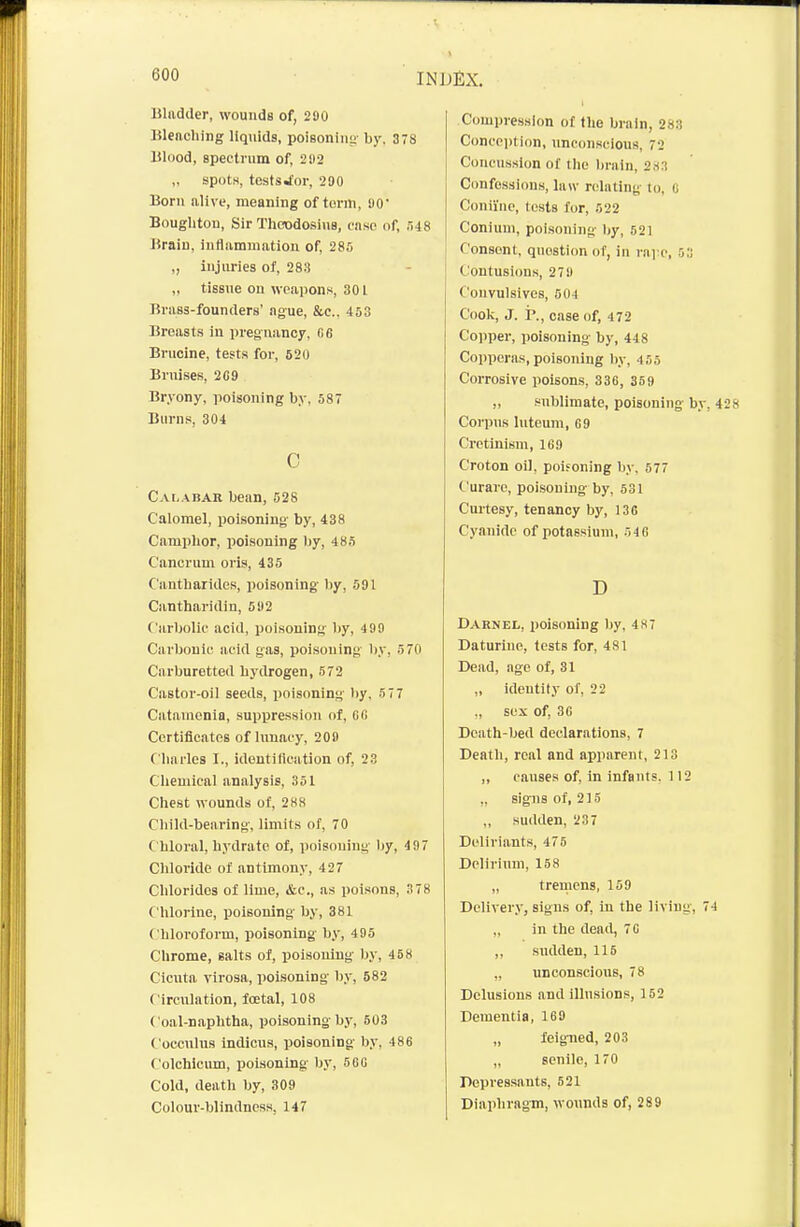 Bladder, wounds of, 290 Blenching liquids, poisoning- by. 378 Blood, spectrum of, 292 „ spotH, tcstsJor, 290 Born alive, meaning of form, 90' Bouglitou, Sir Thcodosins, case of, r,i8 Brain, inflamuiatiou of, 285 „ injuries of, 283 „ tissue on weajions, 301 Brass-founders' ague, &c., 453 Breasts in pregnancy. fi6 Brucine, tests for, 520 Bruises, 2C9 Bryony, poisoning by. 587 Biinis, 304 0 Cai.abar bean, 528 Calomel, poisoning by, 438 Camphor, poisoning by, 485 Cancrum oris, 435 Cantharides, poisoning- by, 591 Cantharidin, 592 Carbolic acid, poisoning by, 499 Cai'bonlc acid gas, poisoning- by, 570 Carburetted hydrogen, 572 Castor-oil seeds, poisoning by. 5 77 Catamenia, suppression of, Cfi Certificates of lunacy, 209 C harles I., identification of, 23 Chemical analysis, 351 Chest wounds of, 288 Child-bearing-, limits of, 70 C hloral, hydrate of, poisoning- by, 497 Chloi'ide of antimony, 427 Chlorides of lime, &e., as poisons, 378 Chlorine, poisoning by, 381 Chloroform, poisoning by, 495 Chrome, salts of, poisoning by, 458 Cicuta virosa, poisoning by, 582 Circulation, foetal, 108 Coal-naphtha, poisoning by, 503 Coccnlus indicus, poisoning by, 486 Colchicmn, poisoning- Ijy, 56G Cold, death by, 309 Colour-blindness, 147 Compression of the brain, 283 Concci)tion, unconscious, 72 Concussion of the Imiin, 2,s:! Cimfossions, law relating to, 0 Conii'nc, tests for, 522 Coniuni, poisoning Ijy, 621 Consent, question of, in raj-c, 5:j Contusions, 279 Couvulsives, 504 Cook, J. r., case of, 472 Copper, poisoning by, 448 Copperas, poisoning liy, 455 Corrosive poisons, 33G, 359 „ stiblimate, poisoning- by, 428 Corpus luteum, C9 Cretinism, 169 Croton oil, poisoning by, 677 Curare, poisoning by, 531 Curtesy, tenancy by, 136 Cyanide of potassium, 54 G D Darnel, poisoning by. 487 Daturine, tests for, 481 Dead, age of, 31 „ identity of, 22 ., sex of, 3G Death-bed declarations, 7 Death, real and apparent, 213 ,, causes of, in infants. 112 ,. signs of, 215 „ sudden, 237 Dcliriants, 475 Delirium, 158 „ tremens, 159 Deliver.v, signs of, iu the living, 74 „ in the dead, 70 ,, stulden, 115 „ unconscious, 78 Delusions and illusions, 152 Dementia, 169 „ feig-ned, 203 „ senile, 170 Depressants, 621 Diaphragm, wounds of, 289