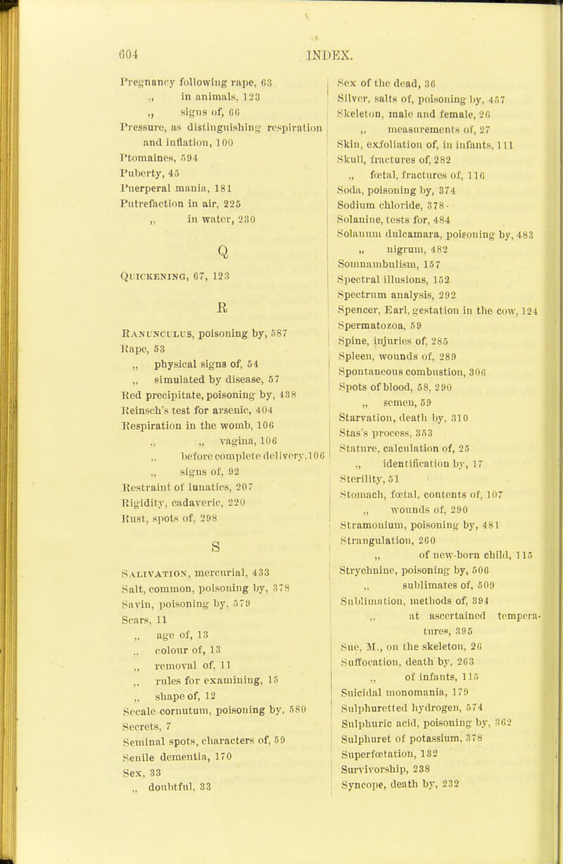 Pregnancy following rape, (53 ., in animals, 123 ,, signs of, Gfi Pressure, us distingnishins' rrspirntion and inflation, 100 Ptomaines, !i9i Puberty, 45 Puerperal mania, 181 Putrefaction in air, 225 „ in water, 230 Q Quickening, 67, 123 R Eanl'Nculus, poisoning by, 587 Uapo, 53 ,, physical signs of, 54 „ simulated by disease, 57 Red precipitate, poisoning by, 438 IJeinseh's test for arsenic, 404 Respiration in the womb, 100 „ „ vagina, 106 „ before complete (lelivorv.lOC ,, signs of, 92 Restraint ol lunatics, 207 Rigidity, cadaveric, 220 lUlst, spots of, 298 S S alivation, mercurial, 433 Salt, common, poisoning by, 378 ^*avln, poisoning by, 579 Scars, 11 ,. age of, 13 colour of, 13 ,, removal of, 11 rules for examining, 15 „ shape of, 12 Secalo cornutum, poisoning by, 580 Secrets, 7 Seminal spots, characters of, 59 Senile denientin, 170 Sex, 33 „ doubtful, 33 Sox of the dead, 30 Silver, salts of, poisoning by, 457 )Slieleton, male and female, 28 „ measureracnis of, 27 Skin, exfoliation of, in infants, 111 Skull, fi'actures of, 282 , „ foetal, fractures of, 1 Ifi ; Soda, poisoning by, 374 Sodium chloride, 378- j Solanine, tests for, 484 I Solanum dulcamara, poisoning by, 483 „ nigrum, 482 Somnambulism, 157 Spectral illusions, 152 Spectrum analysis, 292 I Spencer, Earl, gestation in the cow, 124 Spermatozoa, 59 I Spine, injuries of, 285 Spleen, wounds of, 289 Spontaneous combustion, 30fi Spots of blood, 58, 290 „ semen, 59 Starvation, death by, 310 Stas's process, 353 Statiirc, calculation of, 25 ., identification by, 17 Sterility, 51 Stomach, foetal, contents of, 107 I ,, wounds of, 290 ' Stramonium, poisoning by, 481 Strangulation, 2C0 „ of new-born child, 115 j Strychnine, poisoning by, 506 ' „ sublimates of, 509 Sublimation, methods of, 394 ,, at ascertained tempera- tures, 395 Sue. 51., on the skeleton, 26 Suffocation, death by, 263 ., of infants, 115 Suicidal monomania, 179 ! Sulphuretted hydrogen, 574 Sulphuric acid, poisoning by, 302 Sulphuret of potassium, 378 Superfcetation, 182 Survivorship, 238 Syncope, death by, 232