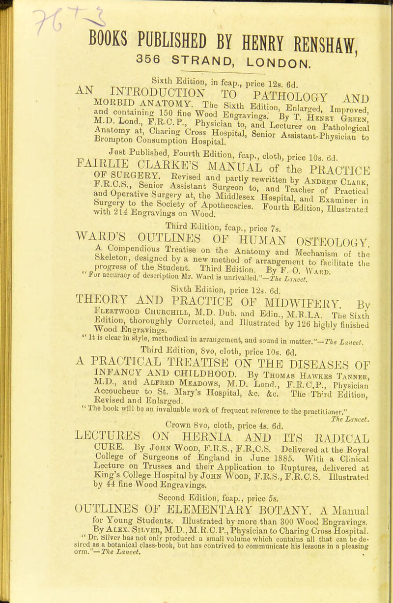 ~BOOKS PUBLISHED BY HENRY RENSHAW 356 STRAND, LONDON. ' Sixth Edition, in foap., price 128. 6d AN INTRODUCTION TO PATHOLOGY ANn ...d Oper.live Surgery al, lh> MMdteej Hospital, .,S eLSS u Third Edition, foap., price 7a. WARD'S OUTLINES OF HUMAN OSTEOLOGV ^keWnrnf?' I^k''*'' ^'^''''y Mechanism of bkeleton, designed by a new method of arrangement to facilitate tlie progress of the Student. Third Edition. By F O Ward for accuracy of description Mr. Waril is ui)rivalled.-i7ie Lju'cet. Sixth Edition, price 12s. 6d. THEORY AND PRACTICE OP MIDWIFERY Pv Fleetwood Chukchill, M.D. Dub. and Edin., M.B.I.A. The Sixth ±.dition thoroughly Corrected, and Illustrated by 126 hishly finished Wood Jttingravmgs.  It is clear in style, methodical in arranscmcnt, and sound in matter.-rAe Lancet. Third Edition, 8vo, cloth, price 10s. 6d A PRACTICAL TREATISE ON THE DISEASES OF INFANCY AND CHILDHOOD. By Thomas Hawkes TANNEn, M.D., and Alfred Meadows, M.D. Lond., F.R.O.P., Physician Accoucheur to St. Mary's Hospital, &c. &c. The Th=rd Edition, Kevised and Enlarged.  The book will bo an invaluable work of frequent reference to the practitioner. „ ., , The Lancet. Crown 8vo, cloth, price 48. 6d. LECTURES ON HERNIA AND ITS RADICAL CURE. By John Wood, F.E.S., F.R.C.S. Delivered at the Boyal College of Surgeons of England in June 1885. Witii a Clinical Lecture on Trusses and their Application to Ruptures, delivered at King's College Hospital by John Wood, F.R.S., F.R.C. S. Illustrated by 44 fine Wood Engravings. Second Edition, fcap., price 5s. OUTLINES OF ELEMENTARY BOTANY. A Manual for Young Students. Illustrated by more than 300 Wood Engravings. By Alex. Silver, M.D.,M.R.CP., Physician to Charing Cross Hospital.  Dr. Silver has not only produced a small volume which contains all that can be de- sn'cd as n botanical class-booU, but has contrived to communicate his lessons ui a pleasing orm.' —The Lancet,