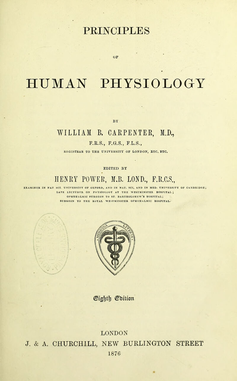 OF HUMAN PHYSIOLOGY BY WILLIAM B. CARPENTER, M.D., F.R.S., F.G.S., F.L.S., REGISTRAR TO THE UNIVERSITY OF LONDON, ETC. ETC. EDITED BY HENRY POWER, M.B. LOND., E.R.C.S., EXAMINER IN NAT SCI. UNIVERSITY OF OXFORD, ANI) IN NAT. SCI. AND IN MED. UNIVERSITY OF CAMBRIDGE LATE LECTURER ON PHYSIOLOGY AT THE -WESTMINSTER HOSPITAL \ OPHTHALMIC SURGEON TO ST. BARTHOLOMEW’S HOSPITAL; SURGEON TO THE ROYAL ^WESTMINSTER OPHTHALMIC HOSPITAL. ffit'cljO) Litton LONDON J. & A. CHURCHILL, NEW BURLINGTON STREET 1876