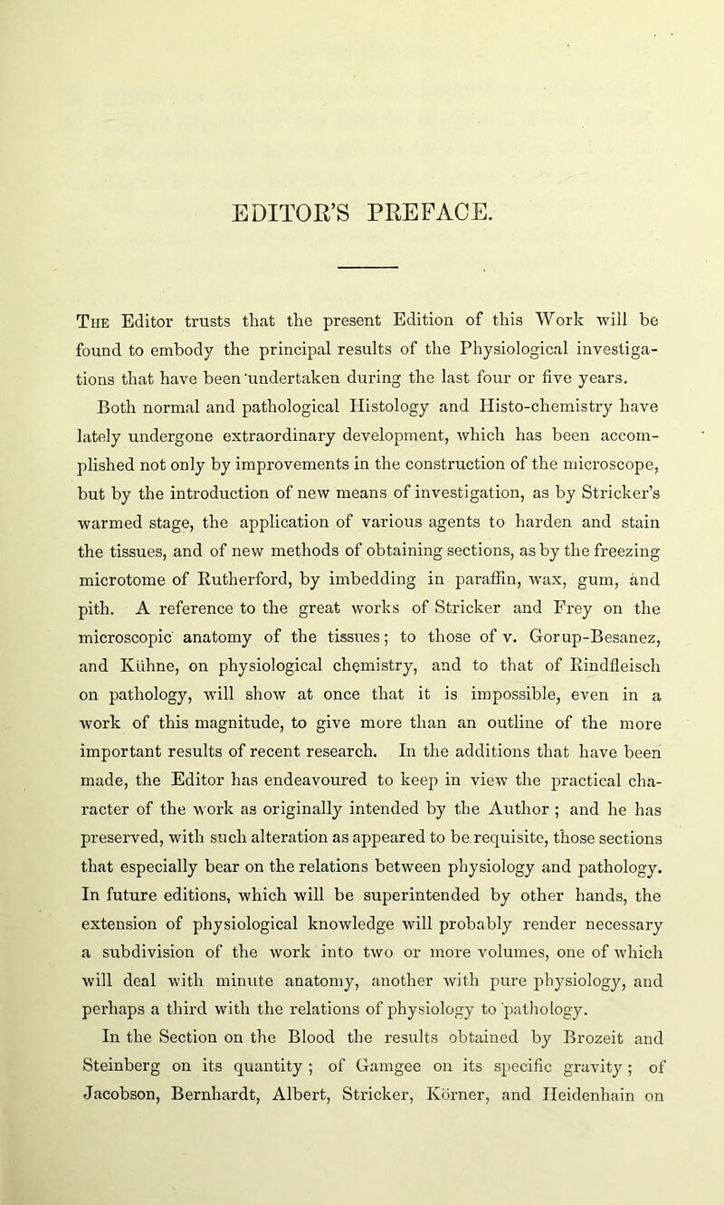 EDITOR’S PREFACE. Tiie Editor trusts that the present Edition of this Work will be found to embody the principal results of the Physiological investiga- tions that have been 'undertaken during the last four or five years. Both normal and pathological Histology and Histo-chemistry have, lately undergone extraordinary development, which has been accom- plished not only by improvements in the construction of the microscope, but by the introduction of new means of investigation, as by Strieker’s warmed stage, the application of various agents to harden and stain the tissues, and of new methods of obtaining sections, as by the freezing microtome of Rutherford, by imbedding in paraffin, wax, gum, and pith. A reference to the great works of Strieker and Frey on the microscopic anatomy of the tissues; to those of v. Gorup-Besanez, and Kiihne, on physiological chemistry, and to that of Rindfleisch on pathology, will show at once that it is impossible, even in a work of this magnitude, to give more than an outline of the more important results of recent research. In the additions that have been made, the Editor has endeavoured to keep in view the practical cha- racter of the work as originally intended by the Author ; and he has preserved, with such alteration as appeared to be requisite, those sections that especially bear on the relations between physiology and pathology. In future editions, which will be superintended by other hands, the extension of physiological knowledge will probably render necessary a subdivision of the work into two or more volumes, one of which will deal with minute anatomy, another with pure physiology, and perhaps a third with the relations of physiology to pathology. In the Section on the Blood the results obtained by Brozeit and Steinberg on its quantity ; of Gamgee on its specific gravity ; of Jacobson, Bernhardt, Albert, Strieker, Ivorner, and Ileidenhain on