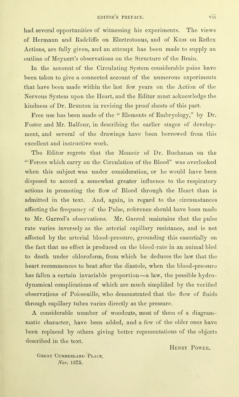 had several opportunities of witnessing his experiments. The views of Hermann and Radcliffe on Electrotonus, and of Kliss on Reflex Actions, are fully given, and an attempt has been made to supply an outline of Meynert’s observations on the Structure of the Brain. In the account of the Circulating System considerable pains have been taken to give a connected account of the numerous experiments that have been made within the last few years on the Action of the Nervous System upon the Heart, and the Editor must acknowledge the kindness of Dr. Brunton in revising the proof sheets of this part. Free use has been made of the “ Elements of Embryology,” by Dr. Foster and Mr. Balfour, in describing the earlier stages of develop- ment, and several of the drawings have been borrowed from this excellent and instructive work. The Editor regrets that the Memoir of Dr. Buchanan on the “ Forces which carry on the Circulation of the Blood” was overlooked when this subject was under consideration, or he would have been disposed to accord a somewhat greater influence to the respiratory actions in promoting the flow of Blood through the Heart than is admitted in the text. And, again, in regard to the circumstances affecting the frecpiency of the Pulse, reference should have been made to Mr. Garrod’s observations. Mr. Garrocl maintains that the pulse rate varies inversely as the arterial capillary resistance, and is not affected by the arterial blood-pressure, grounding this essentially on the fact that no effect is produced on the blood-rate in an animal bled to death under chloroform, from which he deduces the law that the heart recommences to beat after the diastole, when the blood-pressure has fallen a certain invariable proportion—a law, the possible hydro- dynamical complications of which are much simplified by the verified observations of Poisseuille, who demonstrated that the flow of fluids through capillary tubes varies directly as the pressure. A considerable number of woodcuts, most of them of a diagram- matic character, have been added, and a few of the older ones have been replaced by others giving better representations of the objects described in the text. Great Cumberland Place, Nov. 1S75. Henry Power.