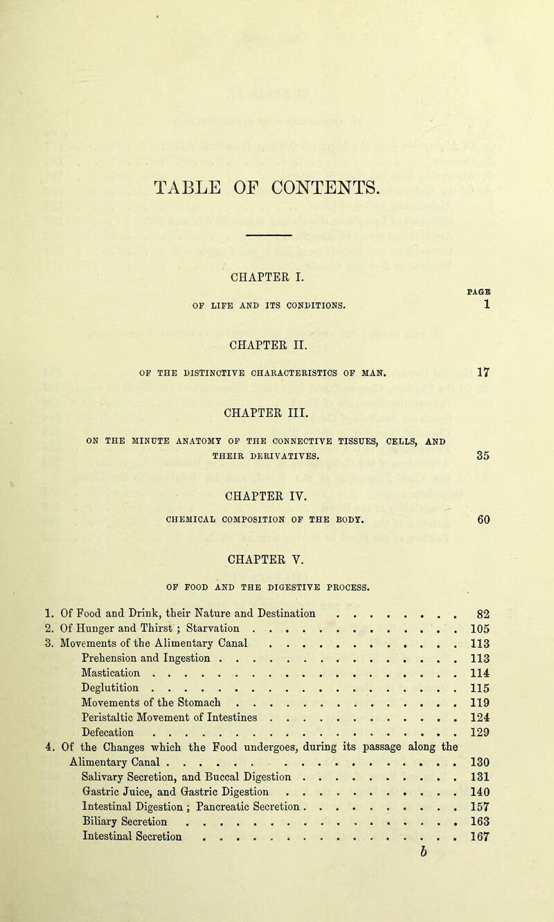 TABLE OF CONTENTS. CHAPTER I. FAGS OF LIFE AND ITS CONDITIONS. 1 CHAPTER II. OF THE DISTINCTIVE CHARACTERISTICS OF MAN. 17 CHAPTER III. ON THE MINUTE ANATOMY OF THE CONNECTIVE TISSUES, CELLS, AND THEIR DERIVATIVES. 35 CHAPTER IY. CHEMICAL COMPOSITION OF THE BODY. 60 CHAPTER V. OF FOOD AND THE DIGESTIVE PROCESS. 1. Of Food and Drink, tlieir Nature and Destination 82 2. Of Hunger and Thirst ; Starvation 105 3. Movements of the Alimentary Canal 113 Prehension and Ingestion 113 Mastication 114 Deglutition 115 Movements of the Stomach 119 Peristaltic Movement of Intestines 124 Defecation 129 4. Of the Changes which the Food undergoes, during its passage along the Alimentary Canal 130 Salivary Secretion, and Buccal Digestion 131 Gastric Juice, and Gastric Digestion 140 Intestinal Digestion ; Pancreatic Secretion 157 Biliary Secretion 163 Intestinal Secretion 167 b