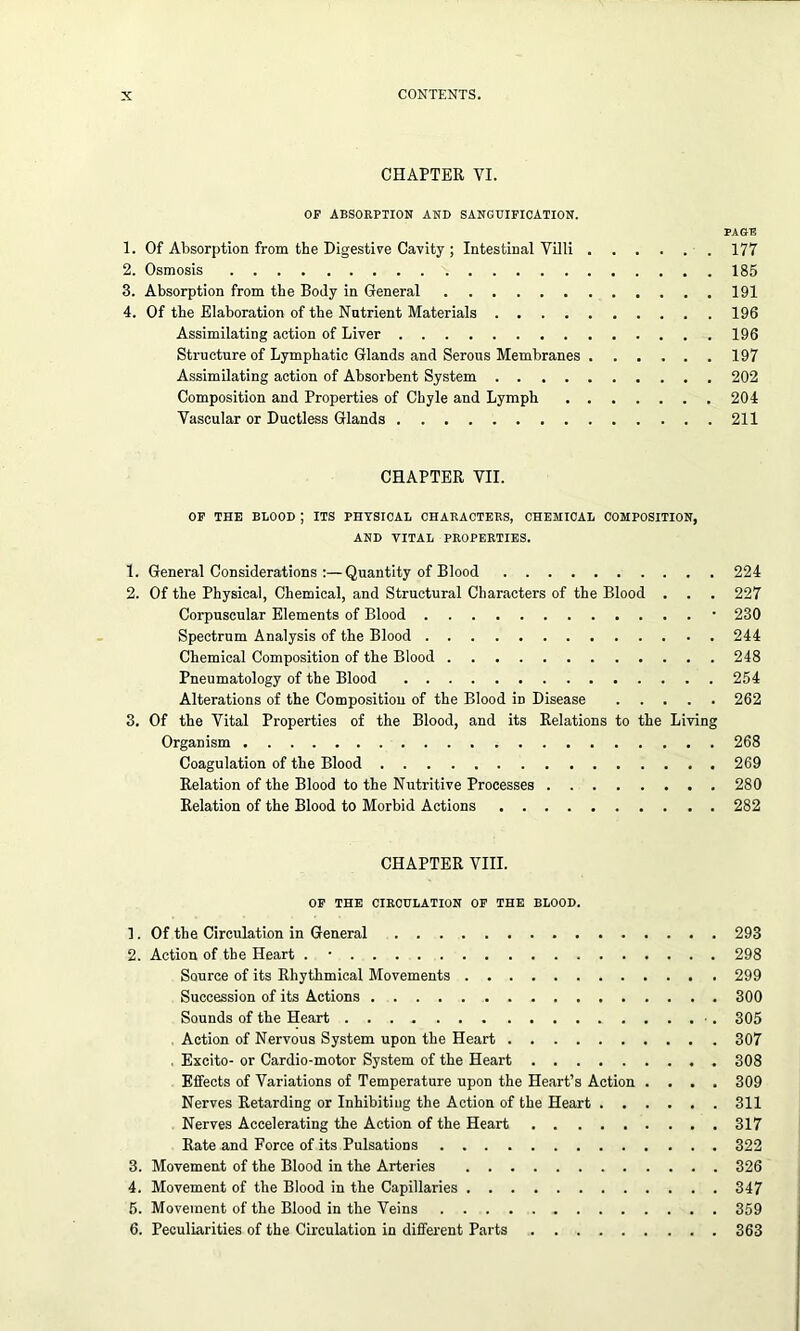 CHAPTER VI. OP ABSORPTION AND SANGUIFICATION. PAGE 1. Of Absorption from the Digestive Cavity ; Intestinal Villi 177 2. Osmosis 185 3. Absorption from the Body in General 191 4. Of the Elaboration of the Nutrient Materials 196 Assimilating action of Liver 196 Structure of Lymphatic Glands and Serous Membranes 197 Assimilating action of Absorbent System 202 Composition and Properties of Chyle and Lymph 204 Vascular or Ductless Glands 211 CHAPTER VII. OP THE BLOOD ; ITS PHYSICAL CHARACTERS, CHEMICAL COMPOSITION, AND VITAL PROPERTIES. 1. General Considerations :—Quantity of Blood 224 2. Of the Physical, Chemical, and Structural Characters of the Blood . . . 227 Corpuscular Elements of Blood • 230 Spectrum Analysis of the Blood 244 Chemical Composition of the Blood 248 Pneumatology of the Blood 254 Alterations of the Composition of the Blood iD Disease 262 3. Of the Vital Properties of the Blood, and its Relations to the Living Organism 268 Coagulation of the Blood 269 Relation of the Blood to the Nutritive Processes 280 Relation of the Blood to Morbid Actions 282 CHAPTER VIII. OP THE CIRCULATION OF THE BLOOD. 1. Of the Circulation in General 293 2. Action of the Heart . • 298 Source of its Rhythmical Movements 299 Succession of its Actions 300 Sounds of the Heart 305 Action of Nervous System upon the Heart 307 Excito- or Cardio-motor System of the Heart 308 Effects of Variations of Temperature upon the Heart’s Action .... 309 Nerves Retarding or Inhibiting the Action of the Heart 311 Nerves Accelerating the Action of the Heart 317 Rate and Force of its Pulsations 322 3. Movement of the Blood in the Arteries 326 4. Movement of the Blood in the Capillaries 347 5. Movement of the Blood in the Veins 359 6. Peculiarities of the Circulation in different Parts 363