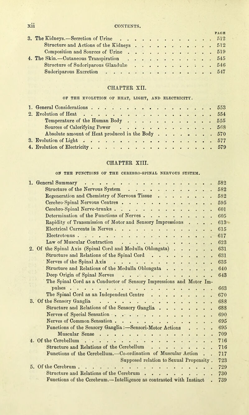 Xll CONTENTS. PAGE 3. The Kidneys.—Secretion of Urine 512 Structure and Actions of the Kidneys 512 Composition and Sources of Urine 519 4. The Skin.—Cutaneous Transpiration 545 Structure of Sudoriparous Glandule 546 Sudoriparous Excretion 547 CHAPTER XII. OF THE EVOLUTION OF HEAT, LIGHT, AND ELECTRICITY. 1. General Considerations 553 2. Evolution of Heat 554 Temperature of the Human Body 555 Sources of Calorifying Power 568 Absolute amount of Heat produced in the Body 570 3. Evolution of Light 577 4. Evolution of Electricity 579 CHAPTER XIII. ON THE FUNCTIONS OF THE CEREBRO-SPINAL NERVOUS SYSTEM. 1. General Summary 582 Structure of the Nervous System 582 Regeneration and Chemistry of Nervous Tissue 582 Cerehro-Spinal Nervous Centres 595 Cerebro-Spinal Nerve-trunks 601 Determination of the Functions of Nerves 605 Rapidity of Transmission of Motor and Sensory Impressions .... 613 Electrical Currents in Nerves 615 Electrotonus 617 Law of Muscular Contraction 623 2. Of the Spinal Axis (Spinal Cord and Medulla Oblongata) 631 Structure and Relations of the Spinal Cord 631 Nerves of the Spinal Axis 635 Structure and Relations of the Medulla Oblongata 640 Deep Origin of Spinal Nerves 643 The Spinal Cord as a Conductor of Sensory Impressions and Motor Im- pulses 663 The Spinal Cord as an Independent Centre 670 3. Of the Sensory Ganglia 688 Structure and Relations of the Sensory Ganglia 688 Nerves of Special Sensation 690 Nerves of Common Sensation 695 Functions of the Sensory Ganglia :—Sensori-Motor Actions .... 695 Muscular Sense 709 4. Of the Cerebellum 716 Structure and Relations of the Cerebellum 716 Functions of the Cerebellum.—Co-ordination of Muscular Action . . 717 Supposed relation to Sexual Propensity . 723 5. Of the Cerebrum 729 Structure and Relations of the Cerebrum 730 Functions of the Cerebrum.— Intelligence as contrasted with Instinct . 739