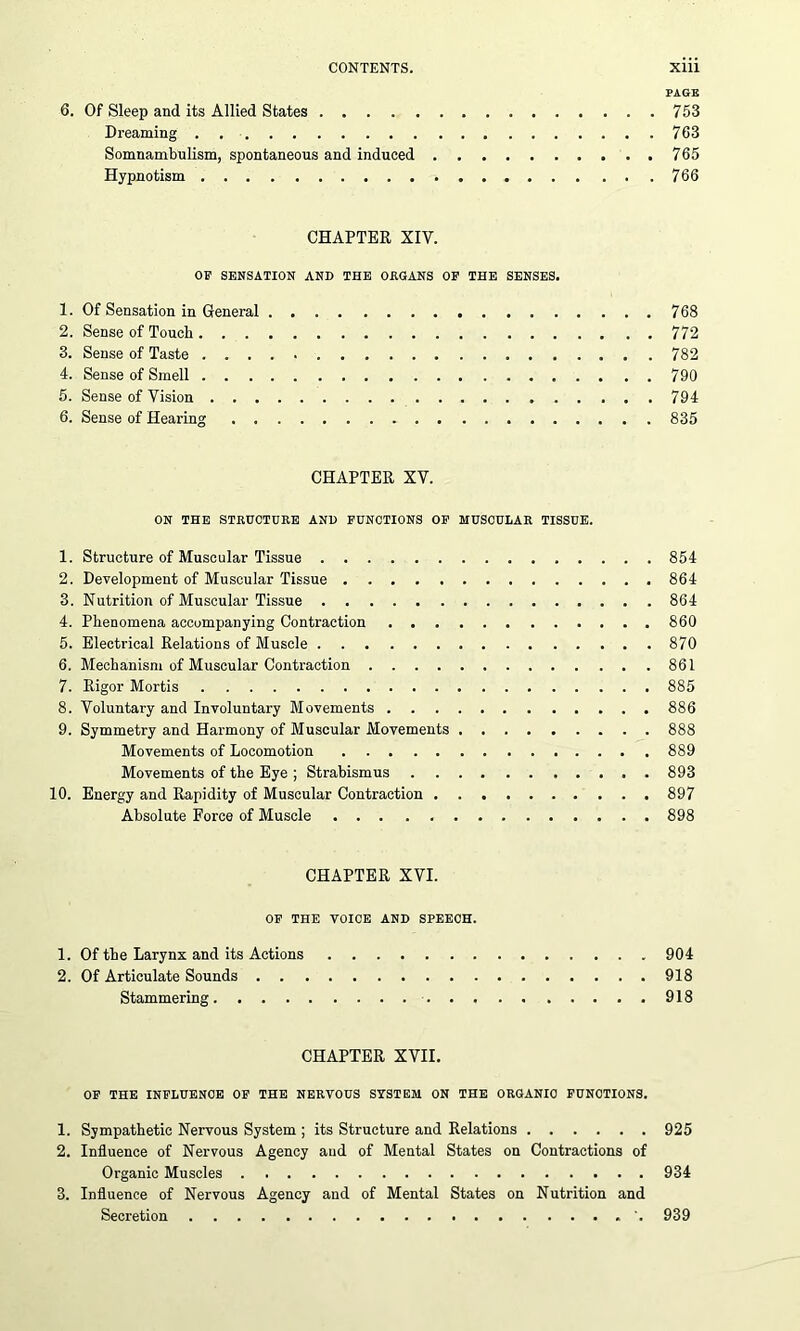 PAGE 6. Of Sleep and its Allied States 753 Dreaming . 763 Somnambulism, spontaneous and induced 765 Hypnotism 766 CHAPTER XIV. OF SENSATION AND THE ORGANS OF THE SENSES. 1. Of Sensation in General 768 2. Sense of Touch 772 3. Sense of Taste 782 4. Sense of Smell 790 5. Sense of Vision 794 6. Sense of Hearing 835 CHAPTER XV. ON THE STRUCTURE AND FUNCTIONS OF MUSCULAR TISSUE. 1. Structure of Muscular Tissue 854 2. Development of Muscular Tissue 864 3. Nutrition of Muscular Tissue 864 4. Phenomena accompanying Contraction 860 5. Electrical Relations of Muscle 870 6. Mechanism of Muscular Contraction 861 7. Rigor Mortis 885 8. Voluntary and Involuntary Movements 886 9. Symmetry and Harmony of Muscular Movements 888 Movements of Locomotion 889 Movements of the Eye ; Strabismus 893 10. Energy and Rapidity of Muscular Contraction 897 Absolute Force of Muscle 898 CHAPTER XVI. OF THE VOICE AND SPEECH. 1. Of the Larynx and its Actions 904 2. Of Articulate Sounds 918 Stammering 918 CHAPTER XVII. OF THE INFLUENCE OF THE NERVOUS SYSTEM ON THE ORGANIC FUNCTIONS. 1. Sympathetic Nervous System ; its Structure and Relations 925 2. Influence of Nervous Agency and of Mental States on Contractions of Organic Muscles 934 3. Influence of Nervous Agency and of Mental States on Nutrition and Secretion 939
