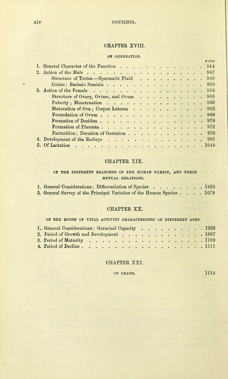 CHAPTER XVIII. OF GENERATION. PAGE 1. General Character of the Function 944 2. Action of the Male 947 Structure of Testes.—Spermatic Fluid 949 Coitus; Emissio Seminis 950 3. Action of the Female 954 Structure of Ovary, Ovisac, and Ovum 905 Puberty; Menstruation 958 Maturation of Ova ; Corpus Luteum 962 Fecundation of Ovum 966 Formation of Decidua 970 Formation of Placenta 972 Parturition; Duration of Gestation 978 4. Development of the Embryo 991 5. Of Lactation 1044 CHAPTER XIX. OF THE DIFFERENT BRANCHES OF THE HUMAN FAMILY, AND THEIR MUTUAL RELATIONS. 1. General Considerations ; Differentiation of Species 1058 2. General Survey of the Principal Varieties of the Human Species .... 1079 CHAPTER XX. OF THE MODES OF VITAL ACTIVITY CHARACTERISTIC OF DIFFERENT AGES. 1. General Considerations; Germinal Capacity 1095 2. Period of Growth and Development 1097 3. Period of Maturity 1109 4. Period of Decline 1111 CHAPTER XXI. OF DEATH. 1114