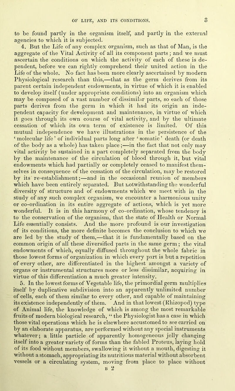 to be found partly in the organism itself, and partly in the external agencies to which it is subjected. 4. But the Life of any complex organism, such as that of Man, is the aggregate of the Vital Activity of all its component parts; and we must ascertain the conditions on which the activity of each of these is de- pendent, before we can rightly comprehend their united action in the Life of the whole. No fact has been more clearly ascertained by modern Physiological research than this,—that as the germ derives from its parent certain independent endowments, in virtue of which it is enabled to develop itself (under appropriate conditions) into an organism which may be composed of a vast number of dissimilar parts, so each of those parts derives from the germ in which it had its origin an inde- pendent capacity for development and maintenance, in virtue of which it goes through its own course of vital activity, and by the ultimate cessation of which its own term of existence is limited. Of this mutual independence we have illustrations in the persistence of the ‘ molecular life' of individual parts long after 1 somatic ’ death (or death of the body as a whole) has taken place;—in the fact that not only may vital activity be sustained in a part completely separated from the body by the maintenance of the circulation of blood through it, but vital endowments which had partially or completely ceased to manifest them- selves in consequence of the cessation of the circulation, may be restored by its re-establishment;—and in the occasional reunion of members which have been entirely separated. But notwithstanding the wonderful diversity of structure and of endowments which we meet with in the study of any such complex organism, we encounter a harmonious unity or co-ordination in its entire aggregate of actions, which is yet more wonderful. It is in this harmony of co-ordination, whose tendency is to the conservation of the organism, that the state of Health or Normal- Life essentially consists. And the more profound is our investigation of its conditions, the more definite becomes the conclusion to which we are led by the study of them,—that it is fundamentally based on the common origin of all these diversified parts in the same germ; the vital endowments of which, equally diffused throughout the whole fabric in those lowest forms of organization in which every part is but a repetition of every other, are differentiated in the highest amongst a variety of organs or instrumental structures more or less dissimilar, acquiring in virtue of this differentiation a much greater intensity. 5. In the lowest forms of Vegetable life, the primordial germ multiplies itself by duplicative subdivision into an apparently unlimited number of cells, each of them similar to every other, and capable of maintaining its existence independently of them. And in that lowest (lfhizopod) type of Animal life, the knowledge of which is among the most remarkable fruits of modern biological research, “ the Physiologist has a case in which those vital operations which he is elsewhere accustomed to see carried on by an elaborate apparatus, are performed without-any special instruments whatever; a little particle of apparently homogeneous jelly changing itself into a greater variety of forms than the fabled Proteus, laying hold of its food without members, swallowing it without a mouth, digesting it without a stomach, appropriating its nutritious material without absorbent vessels or a circulating system, moving from place to place without b 2