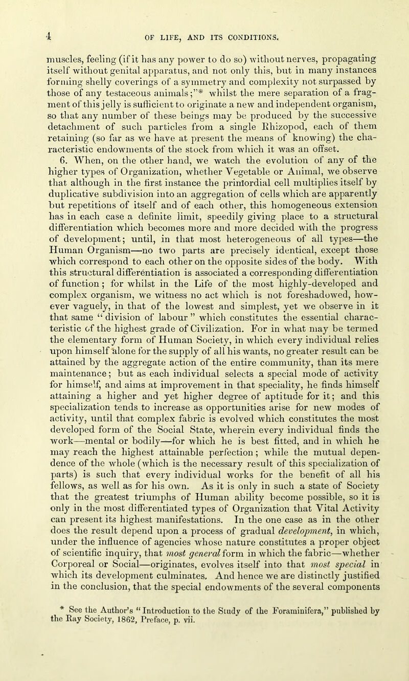 muscles, feeling (if it has any power to do so) without nerves, propagating itself without genital apparatus, and not only this, hut in many instances forming shelly coverings of a symmetry and complexity not surpassed by those of any testaceous animals;”* whilst the mere separation of a frag- ment of this jelly is sufficient to originate a new and independent organism, so that any number of these beings may be produced by the successive detachment of such particles from a single llhizopod, each of them retaining (so far as we have at present the means of knowing) the cha- racteristic endowments of the stock from which it was an offset. 6. When, on the other hand, we watch the evolution of any of the higher types of Organization, whether Vegetable or Animal, we observe that although in the first instance the primordial cell midtiplies itself by duplicative subdivision into an aggregation of cells which are apparently but repetitions of itself and of each other, this homogeneous extension has in each case a definite limit, speedily giving place to a structural differentiation which becomes more and more decided with the progress of development; until, in that most heterogeneous of all types—the Human Organism—no two parts are precisely identical, except those which correspond to each other on the opposite sides of the body. With this structural differentiation is associated a corresponding differentiation of function; for whilst in the Life of the most highly-developed and complex organism, we witness no act which is not foreshadowed, how- ever vaguely, in that of the lowest and simplest, yet we observe in it that same “ division of labour ” which constitutes the essential charac- teristic of the highest grade of Civilization. For in what may be termed the elementary form of Human Society, in which every individual relies upon himself alone for the supply of all his wants, no greater result can be attained by the aggregate action of the entire community, than its mere maintenance; but as each individual selects a special mode of activity for himself, and aims at improvement in that speciality, he finds himself attaining a higher and yet higher degree of aptitude for it; and this specialization tends to increase as opportunities arise for new modes of activity, until that complex fabric is evolved which constitutes the most developed form of the Social State, wherein every individual finds the work—mental or bodily—for which he is best fitted, and in which he may reach the highest attainable perfection; while the mutual depen- dence of the whole (which is the necessary result of this specialization of parts) is such that every individual works for the benefit of all his fellows, as well as for his own. As it is only in such a state of Society that the greatest triumphs of Human ability become possible, so it is only in the most differentiated types of Organization that Vital Activity can present its highest manifestations. In the one case as in the other does the result depend upon a process of gradual development, in which, under the influence of agencies whose nature constitutes a proper object of scientific inquiry, that most general form in which the fabric—whether Corporeal or Social—originates, evolves itself into that most special in which its development culminates. And hence we are distinctly justified in the conclusion, that the special endowments of the several components * See the Author’s “Introduction to the Study of the Foraminifera,” published by the Ray Society, 1862, Preface, p. vii.